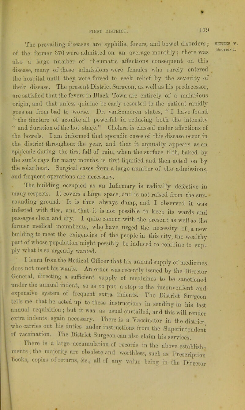 The prevailing diseases are syphilis, fevers, and bowel disorders ; of the former 370 were admitted on an average monthly ; there was also a largo number of rheumatic affections consequent on this disease, many of these admissions were females who rarely entered the hospital until they were forced to seek relief by the severity of their disease. The present District Surgeon, as well as his predecessor, arc satisfied that the fevers in Black Town are entirely of a malarious origin, and that unless quinine be early resorted to the patient rapidly goes on from bad to worse. Dr. vanSomeren states, “ I have found “ the tincture of aconite all powerful in reducing both the intensity “ and duration of the hot stage.” Cholera is classed under affections of the bowels. I am informed that sporadic cases of this disease occur in the district throughout the year, and that it annually appears as an epidemic during the first fall of rain, when the surface filth, baked by the sun’s rays for many months, is first liquified and then acted on by the solar heat. Surgical cases form a large number of the admissions, and frequent operations are necessaiy. The building occupied as an Infirmary is radically defective in many respects. It covers a large space, and is not raised from the sur- • rounding ground. It is thus always damp, and I observed it was infested with flies, and that it is not possible to keep its wards and passages clean and dry. I quite concur with the present as well as the former medical incumbents, who have urged the necessity of a new building to meet the exigencies of the people in this city, the wealthy part of whose population might possibly be induced to combine to sup- ply what is so urgently wanted. I learn from the Medical Officer that his annual supply of medicines docs not meet his wants. An order was recently issued by the Director General, directing a sufficient supply of medicines to be sanctioned under Bie annual indent, so as to put a stop to the inconvenient and expensive system of frequent extra indents. The District Surgeon tells me that ho acted up to these instructions in sending in his last annual rcqui.sition ; but it wa.s as usual curtailed, and this will render extra indents again necessary. There is a Vaccinator in the district who carries out his duties under instructions from the Superintendent of vaccination. The District Surgeon can also claim his services. There is a large accumulation of records in the above establish- ments ; the majority arc ob.soletc and worthless, such as Prescription books, copies of returns, all of any value being in the Director SERIES V Section I.