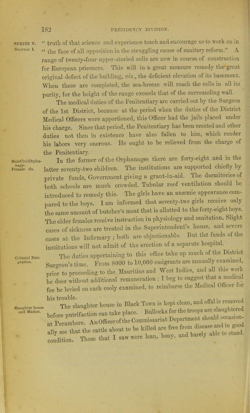 SERIES V. Section I. (C MaleCivil Orpha- nage- Female do, Colonial Emi- gration. Slaughter house and Market. truth of that science and experience teach and encourage us to work on in “ the face of all opposition in the struggling cause of sanitary reform.” A range of twenty-four upper-storied cells are now in course of construction for European jirisoncrs. This will in a great measure remedy the* great original defect of the building, viz., the deficient elevation of its basement. When these are completed, the sea-breeze will reach the cells in all its purity, for the height of the range exceeds that of the surrounding wall. The medical duties of the Penitentiary are carried out by the Surgeon of the 1st District, because at the period when the duties of the District Medical Officers were apportioned, this Officer had the jails placed undei his charge. Since that period, the Penitentiary has been erected and other duties not then in existence have also fallen to him, which render his labors very onerous. He ought to be relieved from the charge of the Penitentiary. In the former of the Orphanages there are forty-eight and in the latter seventy-two children. The institutions are supported chiefly by private funds, Government giving a grant-in-aid. The dormitories of both schools are much crow'ded. Tubular roof ventilation should be introduced to remedy this. The girls have an amemic appearance com- pared to the boys. I am informed that seventy-two girls receive only the same amount of butcher’s meat that is allotted to the forty-eight boys. The elder females receive instruction in physiology and sanitation. Slight cases of sickness are treated in the Superintendent’s house, and severe cases at the Infirmary ; both are objectionable. But the funds of the institutions will not admit of the erection of a separate hospital. The duties appertaining to this office take up much of the District Surgeon’s time. From 8000 to 10,000 emigrants are annually examined, prior'to proceeding to the Mauritius and West Indies, and all this work he does without additional remuneration ; I beg to suggest that a medical fee be levied on each cooly examined, to reimburse the Medical Officer for his trouble. , rr i i The slaughter house in Black Town is kept clean, and offal is remoicd before potrifaction can take place. Bullocks for the troops are slaughtered at PerLbore An Officer of the Commissariat Department should o«:asion- :;,^:ee that the cattle about to be killed - condition. Those that I saw were lean, bony, and be y