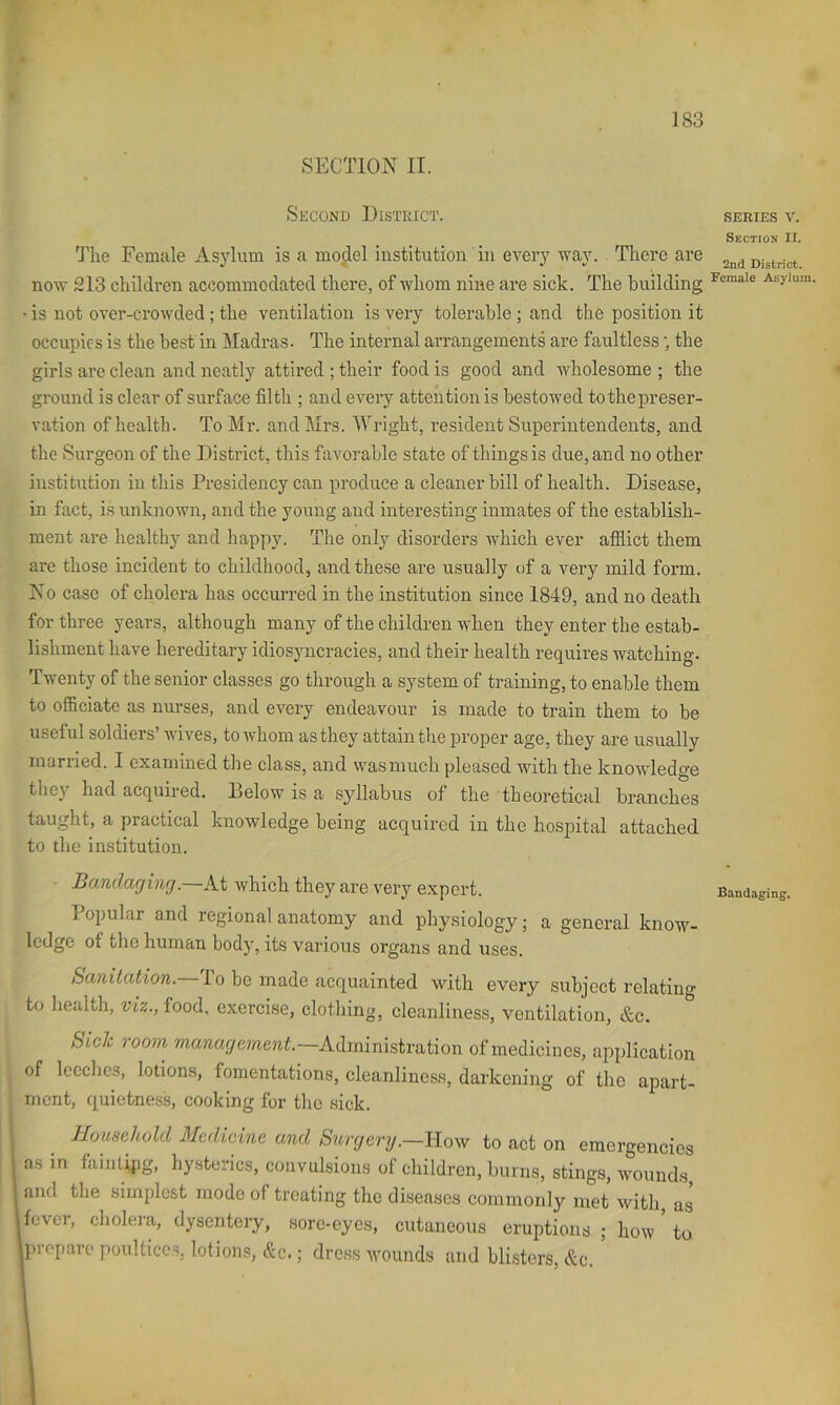 f 183 SECTION II. Second District. The Female Asylum is a model institution in every way. There are now 213 children accommodated there, of whom nine are sick. The building • is not over-crowded ; the ventilation is very tolerable ; and the position it occupies is the best in Madras. The internal arrangements are faultless; the girls are clean and neatly attired ; their food is good and Avholesome ; the ground is clear of surface filth ; and every attention is bestowed to the preser- vation of health. To Mr. and Mrs. Wright, resident Superintendents, and the Surgeon of the District, this favorable state of things is due, and no other institution in this Presidency can produce a cleaner bill of health. Disease, in fact, is unknown, and the young and interesting inmates of the establish- ment are healthy and happy. The only disorders which ever afliict them are those incident to childhood, and these are usually of a very mild form. No case of cholera has occurred in the institution since 1849, and no death for three years, although many of the children when they enter the estab- lishment have hereditary idiosyncracies, and their health requires watching- Twenty of the senior classes go through a system of training, to enable them to officiate as nurses, and every endeavour is made to train them to be useful soldiers’ wives, to whom as they attain the proper age, they are usually married. I examined the class, and was much pleased with the knowledge they had acquired. Below is a syllabus of the theoretical branches taught, a practical knowledge being acquired in the hospital attached to the institution. Bundaging. At which they are very export. Popular and regional anatomy and physiology; a general know- ledge of the human body, its various organs and uses. Sanitation. To be made acquainted with every subject relating to health, viz., food, exercise, clotliing, cleanliness, ventilation, &c. Side room management.~Mm{ms,ivai\on of medicines, application of Iccclics, lotions, fomentations, cleanliness, darkening of the apart- ment, quietness, cooking for the sick. Household Medicine and Surgery.—llovf to act on emergencies as in faintipg, hysterics, convulsions of children, burns, stings, wounds, and the simplc.st mode of treating the diseases commoidy met with, as fever, cholera, dysentery, sorc-eyes, cutaneous eruptions ; how ’ to Iprcpare poultices, lotions, &c.; dress wounds and blisters &c. SERIES V. Section II. 2nd District. Female Asylum. Bandaging.