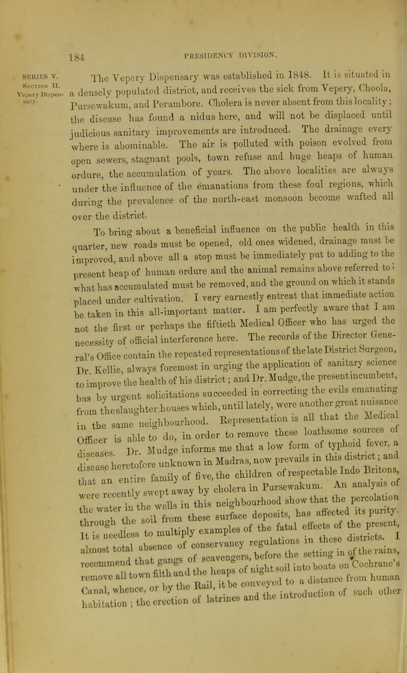SERIES V. Vepcry Dispensary was establisbed in 1848. it is situated in rr,ry‘DLpe;.- a densely populated district, and receives the sick from Vepery, Choola, Pnrsowakum, and Perambore. Cholera is never absent from this locality ; the disease has found a nidus here, and will not be displaced until judicious sanitary improvements are introduced. The drainage every where is abominable. The air is polluted with poison evolved from open sewers, stagnant pools, town refuse and huge heaps of human ordure, the accumulation of years. The above localities are always ’ under the influence of the emanations from these foul regions, which during the prevalence of the north-east monsoon become wafted all over the district. To bring about a beneficial influence on the public health in this quarter, new roads must be opened, old ones widened, drainage must he improved, and above all a stop must be immediately put to adding to the present heap of human ordure and the animal remains above referred to« what has accumulated must be removed, and the ground on which it stands placed under cultivation. I very earnestly entreat that immediate action be taken in this all-important matter. I am perfectly aware that I am not \he first or perhaps the fiftieth Medical vOfficer who has urged the necessity of ofiicial interference here. The records of the Director Gene- ral’s Office contain the repeated representations of the late District Surpon, Dr Kellie, always foremost in urging the application of sanitary science to improve the health of his district; and Dr. Mudge, the present incumbent, has by urgent solicitations succeeded in correcting the evils emanating from the slaughter ,houses which, until lately, were another great nuisance ‘rThrsam/ueigbbouAood. Eepresentatio. is all that the Med.ca Officer is able to do. la order to remove these loathsome somces o V . Dr. Mudge informs me that a low form of typhoid fever, a V^lasc heretofore unknown in Madras, now prevails in this district; an entte Lily of five, the children of respectable Indo Br.tons eontlv swept Ly by cholera in Pursewakum. An analysis of wore rcec y P J J ,,b„„hood show that the percolation aVp Id iL these surlace deposits, has affected its purity, through the soil iiom effects of the present, - *■