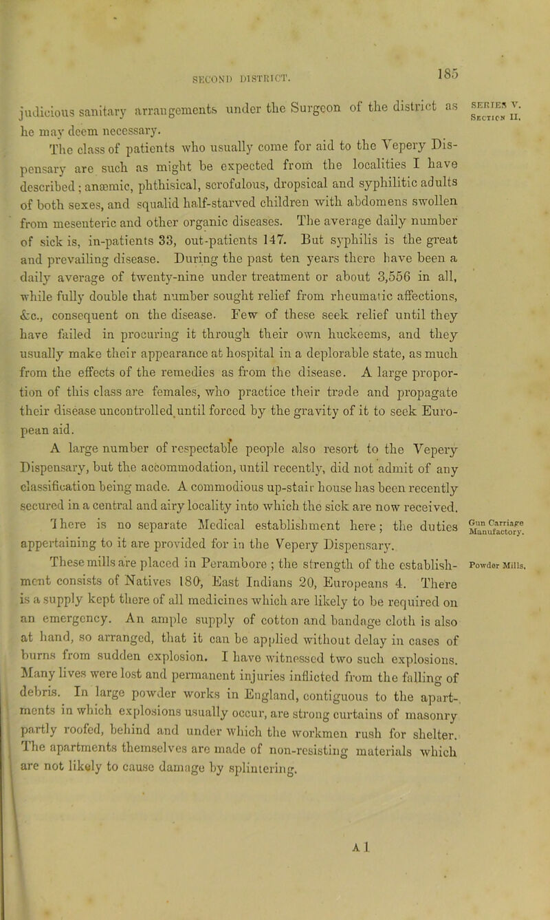 SECON'l) IJISTIMCT. judicious sanitary arrangements under tlie Surgeon of the district as he may deem necessary. The class of patients who usually come for aid to the Yepery Dis- pensary are such as might be expected from the localities I have described; anaemic, phthisical, scrofulous, dropsical and syphilitic adults of both sexes, and squalid half-starved children with abdomens swollen from mesenteric and other organic diseases. The average daily number of sick is, in-patients 33, out-patients 147. But syphilis is the great and prevailing disease. During the past ten years there have been a daily average of twenty-nine under treatment or about 3,556 in all, while fully double that number sought relief from rheumatic affections, ^:c., consequent on the disease. Few of these seek relief until they have failed in procuring it through their own huckeems, and they usually make their appearance at hospital in a deplorable state, as much from the effects of the remedies as from the disease. A large propor- tion of this class are females, who practice their trade and propagate their disease uncon trolled, until forced by the gravity of it to seek Euro- pean aid. A large number of respectabfe people also resort to the Yepery Dispensary, but the accommodation, until recently, did not admit of any classification being made. A commodious up-stair house has been recently secured in a central and airy locality into which the sick are now received. There is no separate Medical establishment here; the duties appertaining to it are provided for in the Vepery Dispensary. These mills are placed in Perambore ; the strength of the establish- ment consists of Natives ISO, East Indians 20, Europeans 4. There is a supply kept there of all medicines which are likely to be required on an emergency. An ample supply of cotton and bandage cloth is also at hand, so arranged, that it can be apjdied without delay in cases of burns from sudden explosion. I have witnessed two such explosions. iMany lives were lost and permanent injuries inflicted from the falling of debris. In large powder works in England, contiguous to the apart-, rnonts in which explosions usually occur, are strong curtains of masonry partly roofed, behind and under which the workmen rush for shelter. T he apartments themselves are made of non-resisting materials which are not likely to cause damage by splintering. A I SEKIES V. Section* II. Gun Carriap© Manufactory. Powder Mills,
