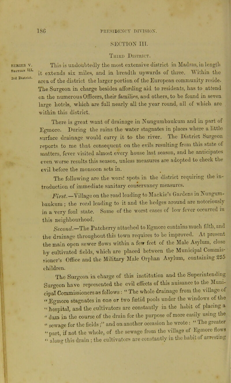 18G PllKRlDK.NCV DlVISfOX. SEKIE3 V. Skct:oj( ^IE 3rd District. SECTION nr. TiiirtD District. This is undoubtedly the most extensive district in Madras, in length it extends six miles, and in breadth upwards of three. Within the area of the district the larger portion of the European community reside. The Surgeon in charge besides affording aid to residents, has to attend on the numerous Officers, their families, and others, to be found in seven large hotels, which are full nearly all the year round, all of which are within this district. There is great want of drainage in Nungumbaukum and in part of Egraore. During the rains the water stagnates in places where a little surface drainage would carry it to the river. The District Surgeon reports to me that consequent on the evils resulting from this state of matters, fever visited almost every house last season, and he anticipates even worse results this season, unless measures are adopted to check the evil before the monsoon sets in. The following arc the worst spots in the district requiring the in- troduction of immediate sanitary conservancy measures. Village on the road leading to Mackie’s Gardens in Nungum- haukum ; the road leading to it and the hedges around are notoriously in a very foul state. Some of the worst cases of low fever occurred in this neighbourhood. S'ecowcZ.—The Patcherry attached to Egmorc contains much filth, and the drainage throughout this town requires to be improved. At present the main open sewer flows within a few feet of the Male Asylum, close by cultivated fields, which are placed betw'een the Municipal Commis- sioner’s Office and the Military Male Orphan A.sylum, containing 255 children. The Surgeon in charge of this institution and the Superintending Surgeon have represented the evil effects of this nuisance to the ^Iiiiii- cipal Commissioners as follows : “ The whole drainage from the village of “Egmoro stagnates in one or turn foetid pools under the window’s of the “hospital, and the cultivators arc constantly in the habit of placing a  dam in the course of the drain for the purpose of more easily using the “ sewage for the fieldsand on another occasion ho w’rotc: “ The greater “ part, if not the whole, of the sewage from the village of Egmorc flows “ along this drain ; the cultivators are constantly in the fiabit of arresting