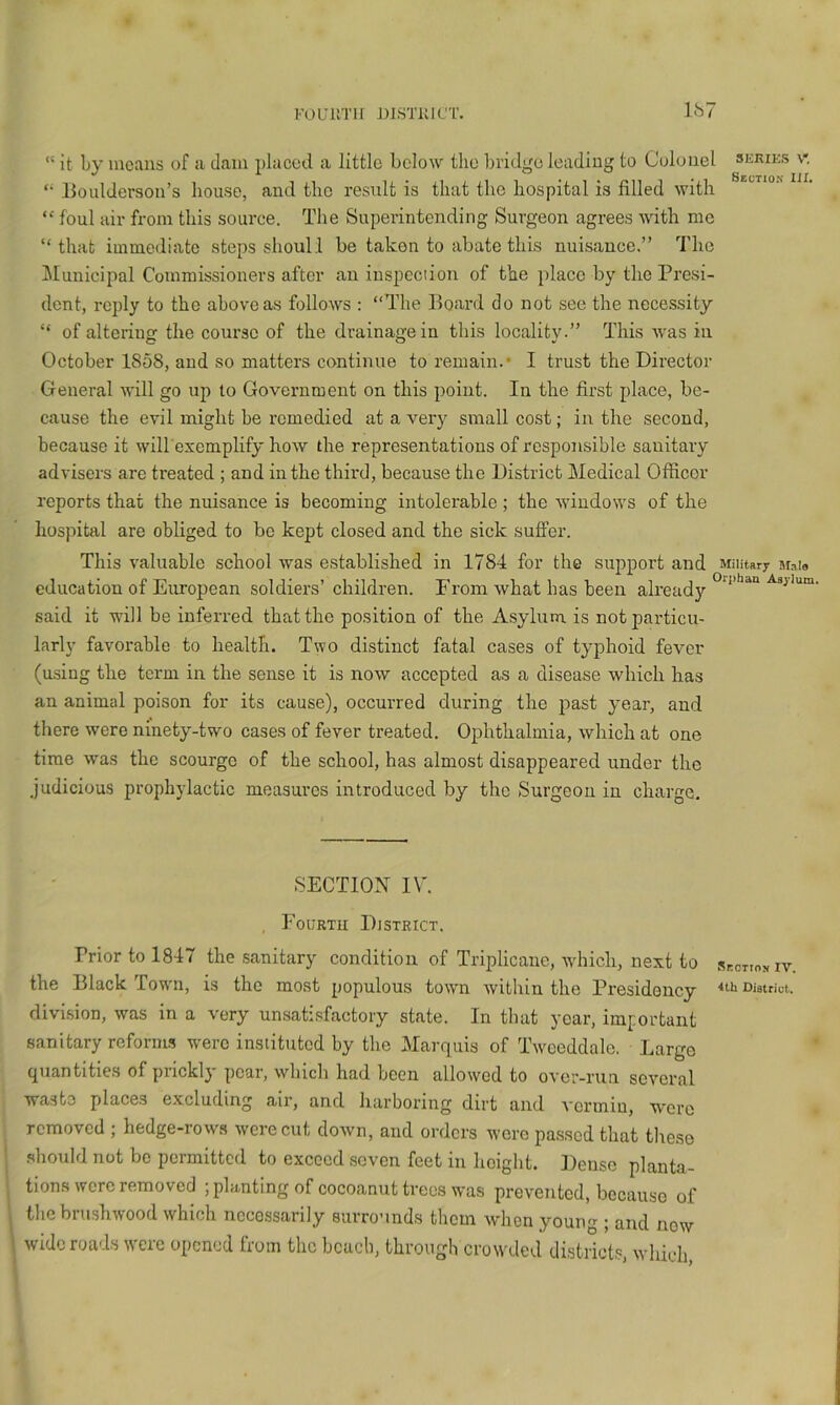 FOUllTIl J)lSTKirr. Ib7 “ it by means of a dam placed a little below the bridge leading to Colonel skkies v- lloulderson’s house, and the result is that the hospital is filled with “ foul air from this source. The Superintending Surgeon agrees with me “that immediate steps shoull be taken to abate this nuisance.” The ^lunicipal Commissioners after an iuspeciion of the })lacc by the Presi- dent, reply to the above as follows : “The Board do not see the necessity “ of altering the course of the drainage in this locality.” This was in October 1858, and so matters continue to I’emain.* I trust the Director General will go up to Government on this point. In the first place, be- cause the evil might be remedied at a very small cost; in the second, because it will excmplify how the representations of responsible sanitary advisers are treated ; and in the third, because the District Medical Officer reports that the nuisance is becoming intolerable ; the windows of the hospital are obliged to bo kept closed and the sick suffer. This valuable school was established in 1784 for the support and Military Mate education of European soldiers’children. From what has been already said it will be inferred that the position of the Asylum, is not particu- larly favorable to health. Tvpo distinct fatal cases of typhoid fever (using the term in the sense it is now accepted as a disease which has an animal poison for its cause), occurred during the past year, and there were ninety-two cases of fever treated. Ophthalmia, which at one time was the scourge of the school, has almost disappeared under the judicious prophylactic measures introduced by the Surgeon in charge. SECTION IV. , Fourtu District. Prior to 1847 the sanitary condition of Triplicane, which, next to isr.cTwy iv. the Black Town, is the most populous town within the Presidency ^ibnistriot. division, was in a very unsati.Mactory state. In that year, important sanitary refornw were instituted by the Marquis of Twceddale. Largo quantitie.s of piicklj pcai, which had been allowed to over-run several waste places excluding air, and harboring dirt and A'crmiu, were removed ; hedge-rows were cut down, and orders were passed that tlieso should not be permitted to exceed seven feet in height. Denso planta- tions were removed ; planting of cocoanut trees was prevented, because of the brushwood which necessarily surrounds them when young ; and now wide roads were opened from the beach, through crowded districts, wliich