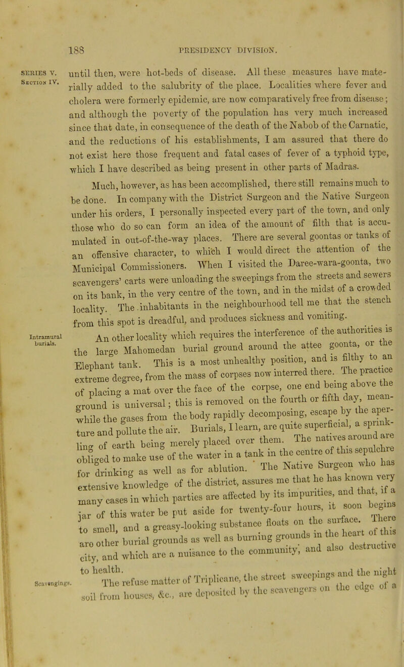 SERIES V. Section IV. Intramural buriab. ScavangingB until tlien, were liot-beds of disease. All these measures have mate- rially added to the salubrity of the place. Localities where fever and cholera were formerly epidemic, are now comparatively free from disease; and although the povert} of the population has very much increased since that date, in consequence of the death of the Nabob of the Carnatic, and the reductions of his establishments, I am assured that there do not exist here those frequent and fatal cases of fever of a typhoid type, which I have described as being present in other parts of Madras. Much, however, as has been accomplished, there still remains much to be done. In company with the District Surgeon and the Native Surgeon under his orders, I personally inspected every part of the town, and only those who do so can form an idea of the amount of filth that is accu- mulated in out-of-the-Avay places. There are several goontas or tanks of an offensive character, to which I would direct the attention of the Municipal Commissioners. When I visited the Daree-wara-goonta, two scavengers’ carts were unloading the sweepings from the streets and sewers on its bank in the very centre of the town, and in the midst of a crowded iocimy The-inhabitU in the neighbouAood tell me that the stench from this spot is dreadful, and produces sickness and vomiting. ^ An other locality which requires the interference of the authorities is the large Mahomedan burial ground around the attee ponta, or Elephant tank. This is a most unhealthy position and >s ^ extreme degree, from the mass of corpses now interred theie. of placing a mat over the face of the corpse, one end being above tl ground is univemal; this is removed on the fourth or ^ while the gases from the body rapidly decomposing, escape by the j ture and pollute the air. Burials, I learn, are quite supeifioial, spn llnir of earth being merely placed over them. The natives aioun . Sged 0 ^ke J of the water in a tank in the centre of this sepulchre for iinkiog as well as for ablution. The Native Surgeon who has extensive kLvledge of the district, assures me that he has ^“>1 'te'y m ry cases in whiL parties are affected by its impurities and that, if a jar of this water be put aside for twenty-feur hours, it somi begins to smell, and a grcasy-looking substance floats on ™ ‘ aro other burial grounds as well as burning gioim city, and which are a nuisance to the community, an a so '“Crofuse matter of Triplicanc, the street sweepings and soil iroln houses, arc deposited hy the scavengers on the edge of a