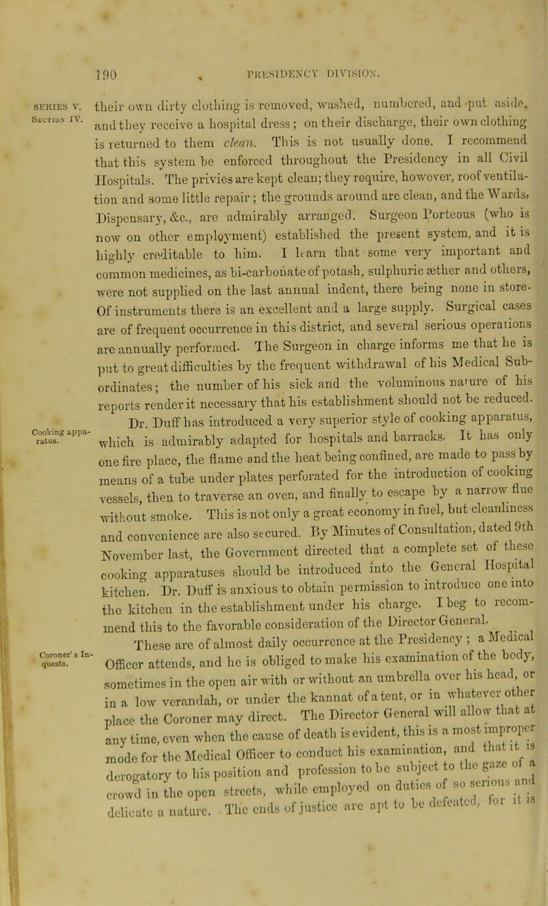 SERIES V. Sectiu.n IV. Cooking appa- ratus. Coroner’s In quests. tlieii’ own dirty clutliiug is removed, washed, nuiuljcrcd, and -put aside, and they receive a hospital dress; on their discharge, their own clothing is returned to them chem. This is not usually done. I recommend that this system he enforced throughout the Presidency in all Civil Hospitals. The privies are kept clean; they require, however, roof ventila- tion and some little repair; the grounds around are clean, and the Wards, Dispensary, &c., arc admirably arranged. Surgeon Porteous (who is now on other emjiloyment) established the present system, and it is hio-hly creditable to him. I harn that some very important and common medicines, as bi-carbohate of potash, sulphuric aether and others, were not supplied on the last annual indent, there being none in store- Of instruments there is an excellent and a large supply. Surgical cases are of frequent occurrence in this district, and several serious operations are annually performed- The Surgeon in charge informs me that he is put to great difficulties by the frequent withdrawal of his Medical Sub- ordinates; the number of his sick and the voluminous nature of his reports render it necessary that his establishment should not be reduced. Dr. Duff has introduced a very superior style of cooking apparatus, which is admirably adapted for hospitals and barracks, It has only one fire place, the flame and the heat being confined, are made to pass by means of a tube under plates perforated for the introduction of cooking vessels, then to traverse an oven, and finally to escape by a narrow flue without smoke. This is not only a great economy in fuel, but cleanliness and convenience are also secured. By Minutes of Consultation, dated 9th November last, the Government directed that a complete set of these cooking apparatuses should be introduced into the General Hospital kitchen. Dr. Duff is anxious to obtain permission to introduce one into the kitchen in the establishment under his charge. I beg to recom- mend this to the favorable consideration of the Director Geneial. These are of almost daily occurrence at the Presidency ; a Medica Ofiiccr attends, and he is obliged to make his examination of the body, .sometimes in the open air with or without an umbrella over his head or in a low verandah, or under the kannat of a tent, or in whatever other place the Coroner may direct. The Director General will allow that at any time, even when the cause of death is evident, this is a most improper mode for tl.o Medical Officer to conduct bis cxaimnation and ftat.t .s derogatory to bis position and profession to bo subject to tl.o „aze of . croivd in L open' streets, ivbile employed on duties „ - series n delicate a nature. TUc ends of justice are apt to be defeated,