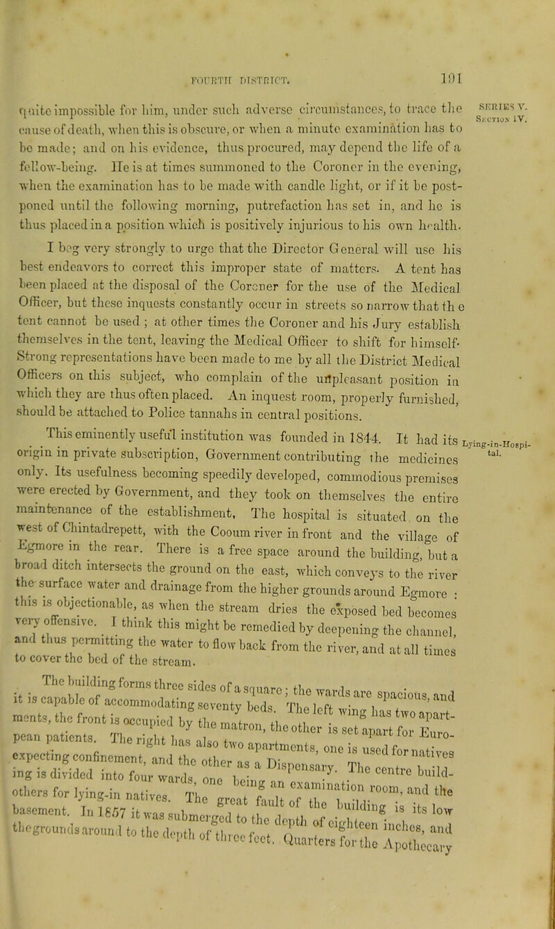 F(')rriTir titstrtct. 101 SERIES V. Skutiox iV. tal. quite impossible for liim, under such fidverse circumstances, to trace tlie cause of death, when this is obscure, or when a minute examination lias to he made; and on his evidence, thus procured, may depend the life of a follow-heing. He is at times summoned to the Coroner in the evening, Avhen the examination has to he made with candle light, or if it he post- poned until the following morning, putrefaction has set in, and he is thus placed in a position which is positively injurious to his own hf-alth. I beg very strongly to urge that the Director General will use his best endeavors to correct this improper state of matters. A tent has been placed at the disposal of the Coroner for the use of the Medical Officer, hut these inquests constantly occur in streets so narrow that th e tent cannot ho used ; at other times the Coroner and his Jury establish themselves in the tent, leaving the Medical Officer to shift for himself- Strong representations have been made to me by all the District Medical Officers on this subject, who complain of the uilplcasant position in which they are thus often placed. An inquest room, properly furnished, should be attached to Police tannahs in central positions. This eminently useful institution was founded in 1844. It had its Lj-ing-in-Hospi. origin in private subscription, Government contributing the medicines only. Its usefulness becoming speedily developed, commodious premises were erected by Government, and they took on themselves the entire maintenance of the establishment. The hospital is situated, on the west of Chintadrepett, with the Cooum river in front and the village of Egmore m the rear. There is a free space around the building, but a broad ditch intersects the ground on the east, which conveys to the river the-surface water and drainage from the higher grounds around Egmore • this objoctionaMc, as when 11,e stream dries the exposed bed becomes ver, offensno. I thmk this might be remedied by deepening the cliaiinel, and tlius pomitting the water to flow back from the river, and at all times to co\crthc bod of the strctiin* ments, the front is ocei.piod by^ the mal^l^Lr ‘ “t t r' pean patients^ Tlie right l.as aiso two apartments, one is nsedf.r nati es expecting confinement, and the other as a Dispensary Tim ! 7 T • T mg 13 divided into four wards ono 1 o' '^ „ r 1 . . heing an examination room others for lymg-m natives. The great fault of H i u r ’ ^ ^ basement. In 16f7 it was snbn,nv7i 7 i ^ I'uildmg ig its W tbogroundsarouml to tl^ depth of aS;:;'