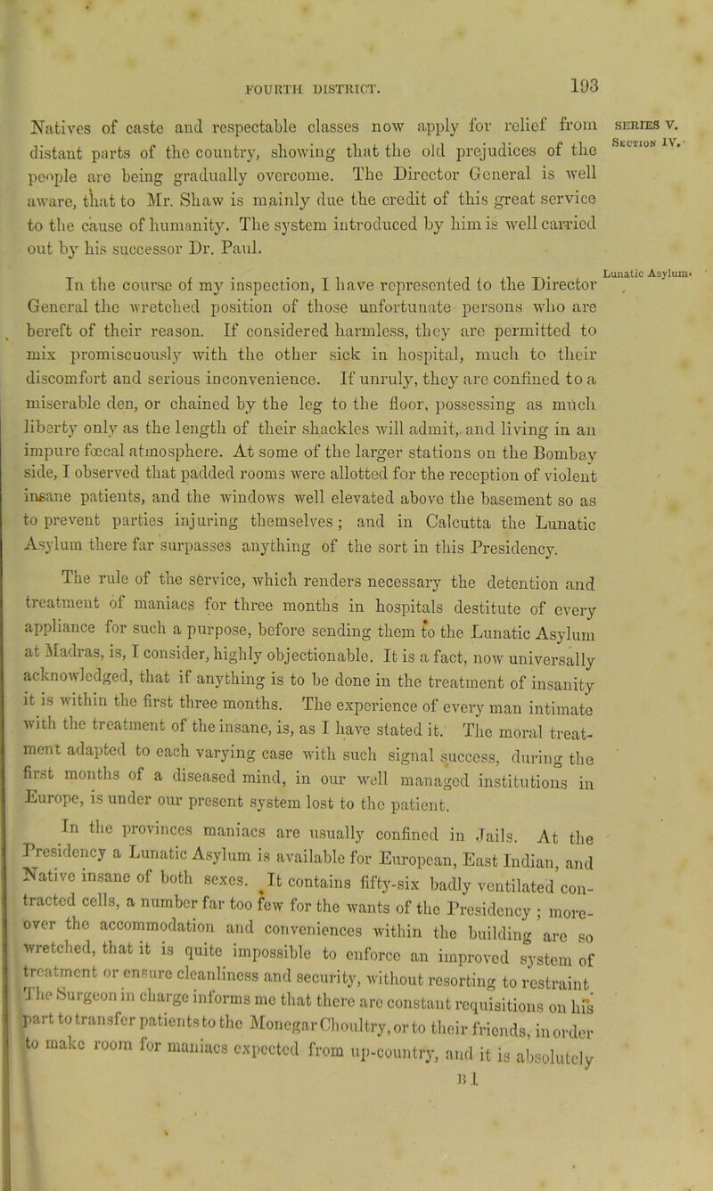 Natives of caste and respectable classes now apply for relief from distant parts of tlic country, showing that the old prejudices of the people are being gradually overcome. The Director General is Avell aware, that to Mr. Shaw is mainly due the credit of this great service to the cause of humanity. The system introduced by him is well earned out by his successor Dr. Paul. In the course of in}^ inspection, I have represented to the Director General the wretched position of those unfortunate persons who are bereft of their reason. If considered harmless, they are permitted to mix promiscuously with the other sick in hospital, much to their discomfort and serious inconvenience. If unruly, they are confined to a miserable den, or chained by the leg to the floor, possessing as much liberty only as the length of their shackles will admit, and living in an impure foecal atmosphere. At some of the larger stations on the Bombay side, I observed that padded rooms were allotted for the reception of violent insane patients, and the window's well elevated above the basement so as to prevent parties injuring themselves ; and in Calcutta the Lunatic Asylum there far surpasses anything of the sort in this Presidency. The rule of the service, which renders necessary the detention and treatment of maniacs for three months in hospitals destitute of every appliance for such a purpose, before sending them to the Lunatic Asydum at Madras, is, I consider, highly objectionable. It is a fact, now universally acknowledged, that if anything is to be done in the treatment of insanity it is within the first three months. The experience of every man intimate with the treatment of the insane, is, as I have stated it. The moral treat- ment adapted to each varying case with such signal success, during the first months of a diseased mind, in our Avell managed institutions in Europe, is under our present system lost to the patient. In tlie provinces maniacs are usually confined in Jails. At the Pre.sidency a Lunatic Asylum is available for European, East Indian, and Native in,sane of both sexes. Jt contains fifty-six badly ventilated con- tracted cells, a number far too few for the wants of the Presidency ; more- over the accommodation and conveniences within the building are so wretched, that it is quite impossible to enforce an improved system of treatment or ensure cleanliness and security, without resorting to restraint 3 ho Surgeon m charge iidorms me that there arc constant requisitions on hl*s part to tran.sfcr patients to the Monegnr Choultry, or to their friends, inordcr to make room for maniacs expected from up-country, and it is absolutely lil SERIES V, Section IV. ■ Lunatic Asylumi