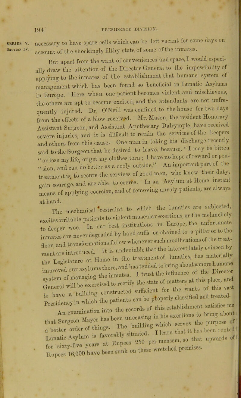 SBRiEs V. necessary to have spare cells which can he left vacant for some days on s.oT.oN IV. of the shockingly filthy state of some of the inmates. But apart from the want of conveniences and space, I would especi- ally draw the attention of the Director General to the impossibility of j^pplying to the inmates of the establishment that hum.ane system ot management which has been found so beneficial in Lunatic Asylums in Europe. Here, when one patient becomes violent and mischievous, the others are apt to become excited, and the attendants are not unfre- quently injured. Dr, O’Neill was confined to the house for two days from the effects of a blow received. Mr. Mason, the resident Honorary Assistant Surgeon, and Assistant Apothecary Dalrymple, have received severe injuries, and it is difficult to retain the services of the keeper;, and others from this cause. One man in taking his discharge recently said to the Surgeon that he desired to leave, because, “ I may be bitten “ or lose my life, or get my clothes torn; _ I have no hope of reward or pen- “ sion, and can do better as a cooly outside.” An important part of the treatment is to secure the services of good men, who knoiv their duty, gain courage, and are able to coerce. In an Asylum at Home instant means of applying coercion, and of removing unruly patients, are always at hand. The meehaliical 'restraint to rvhich tl.e lunatics are subjooted, excites irritable patients to violent muscular exertions, or (be nielanclm y rdeeper woe. In our best institutions in Europe, the unfortunate inmates are never degraded by hand cuffs or chained to a pillar or o o floor and transformations follow whenever such mod.ficat.ons of the treat- ment are introduced. It is undeniable that the interest lately oi inced y T T • i.f VP nf Home in the treatment of lunatics, has materially the Legis a u ‘ and has tended tobring about a more humane '”Co« nT:he i^^^^ Itrusttheiniluence of the Director system of S j,,,ee, and General will be exeicised to for the wants of this vast tbatlgeonMay«-hasbe^^J^ for sixty-five y wretched premises- Kupees 16,000 have been sunk on these I