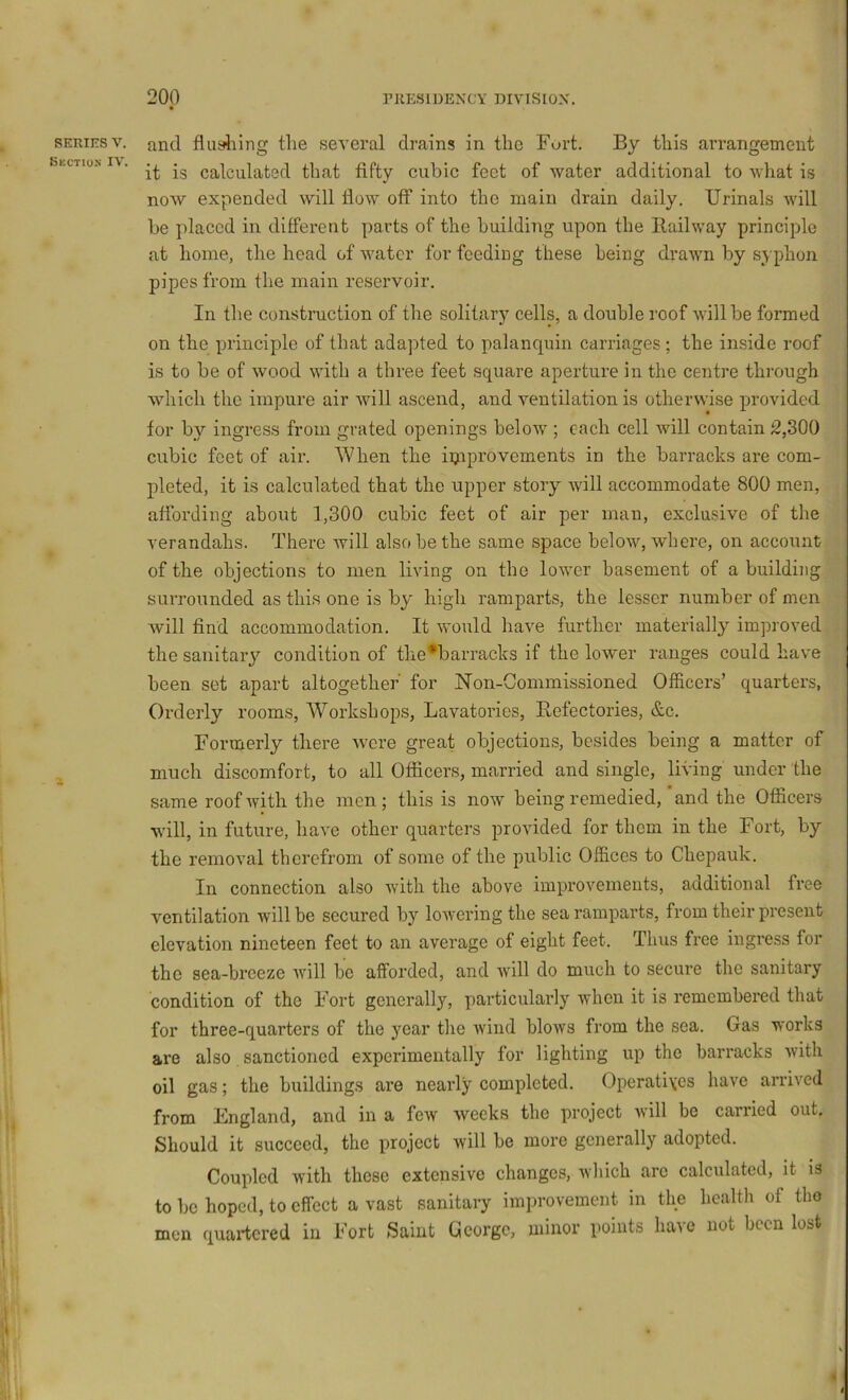 SERIES V. and flusliing the several drains in the Fort. By this arrangement ShCTio-N i\. calculated that fifty cubic feet of water additional to what is now expended will How off into the main drain daily. Urinals will be placed in different parts of the building upon the Railway principle at home, the head of water for feeding these being drawn by syphon pipes from the main reservoir. In the construction of the solitary cells, a double roof will be formed on the principle of that adapted to palanquin carriages; the inside roof is to be of wood with a three feet square aperture in the centre through wdiich the impure air will ascend, and ventilation is otherwise provided for by ingress from grated openings below ; each cell will contain 2,300 cubic feet of air. When the iijiprovements in the barracks are com- pleted, it is calculated that the upper story will accommodate 800 men, affording about 1,300 cubic feet of air per man, exclusive of the verandahs. There will also be the same space below, where, on account of the objections to men living on the lower basement of a building surrounded as this one is by high ramparts, the lesser number of men will find accommodation. It would have further materially improved the sanitary condition of tlie*barracks if the lower ranges could have been set apart altogether for Non-Commissioned Officers’ quarters, Orderly rooms. Workshops, Lavatories, Refectories, &c. Formerly there were great objections, besides being a matter of , much discomfort, to all Officers, married and single, living under the same roofivith the men; this is now being remedied, ‘and the Officers will, in future, have other quarters provided for them in the Fort, by the removal therefrom of some of the public Offices to Chepauk. In connection also with the above improvements, additional free ventilation will be secured by lowering the sea ramparts, from their present elevation nineteen feet to an average of eight feet. Thus free ingress for the sea-breeze will be afforded, and will do much to secure the sanitary condition of the Fort generally, particularly when it is remembered that for three-quarters of the year the Avind blows from the sea. Gas works are also sanctioned experimentally for lighting up the barracks with oil gas; the buildings are nearly completed. Operati\es hai'e arrived from England, and in a fcAV weeks the project will be carried out. Should it succeed, the project will be more generally adopted. Coupled Avith these extensive changes, which arc calculated, it is to be hoped, to effect a vast sanitary imiirovement in the health of the men quartered in Fort Saint George, minor points have not been lost