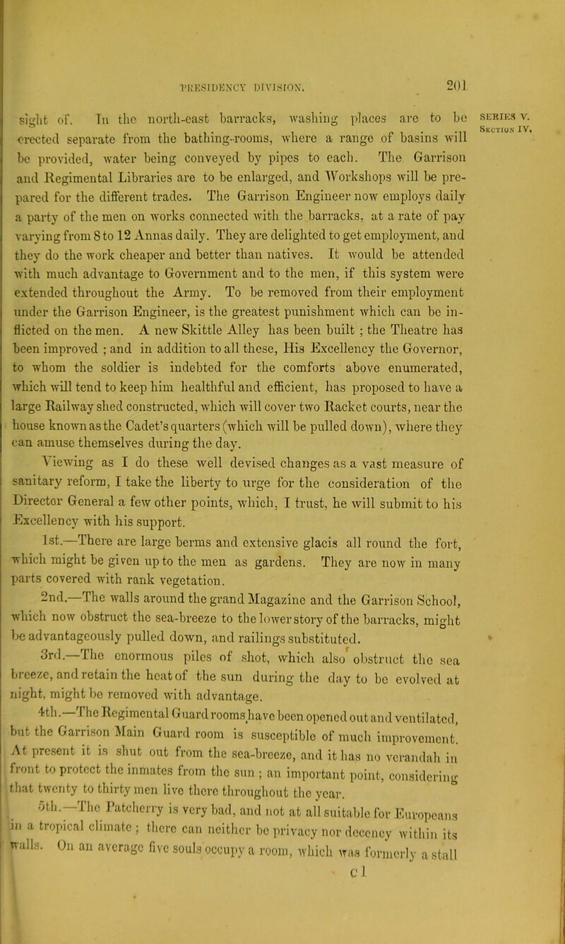 1'i;k;^idenx'y oivj^irox. 20J siglit of. Tu the nortli-casfc barracks, Avashing places arc to bo erected separate from the bathing-rooms, Avhere a range of basins will bo provided, water being conveyed by pipes to each. The Garrison and Regimental Libraries are to be enlarged, and Workshops will be pre- pared for the different trades. The Garrison Engineer now employs daily a party of the men on Avorks connected Avith the barracks, at a rate of pay varying from 8 to 12 Annas daily. They are delighted to get employment, and they do the work cheaper and better than natives. It Avould be attended Avith much advantage to Government and to the men, if this system Avere e.xtended throughout the Army. To be removed from their employment under the Garrison Engineer, is the greatest punishment Avhich can be in- flicted on the men. A new Skittle Alley has been built ; the Theatre has been improved ; and in addition to all these. His Excellency the GoAxrnor, to whom the soldier is indebted for the comforts above enumerated, Avliich will tend to keep him healthful and efiicient, has proposed to have a large Railway shed constructed, Avhich will cover two Racket courts, near the house known as the Cadet’s quarters (which will be pulled doAvn), Avhere they can amuse themselves during the day. Viewing as I do these well devised changes as a vast measure of sanitary reform, I take the liberty to urge for the consideration of the Director General a few other points, which, I trust, he will submit to his Excellency with his .support. 1st.—There are large berms and extensive glacis all round the fort, which might be given up to the men as gardens. They are noAV in many parts covered with rank vegetation. 2nd.—The walls around the grand Magazine and the Garrison School, which noAv obstruct the sea-breeze to the loAver story of the barracks, might be advantageously pulled down, and railings substituted. 3rd.—The enormous piles of .shot, which also'obstruct the sea bi eeze, and retain the heat of the sun during the clay to bo evolved at night, might be removed with advantage. l^th. The Regimental Guard rooms liave been opened out and ventilated, but the Garrison Main Guard room is susceptible of much improvement. At present it is shut out from the sea-breeze, and it has no verandah in front to protect the inmates from the sun ; an important point, considering that tAventy to thirty men live there throughout the year. oth, —The Fatcherry is very bad, and not at all suitable for Europeans in a tropical climate ; there can neither be privacy nor decency within its walls. On an average five souls occupy a room, which Avas formerly a stall cl SERIK.S V.