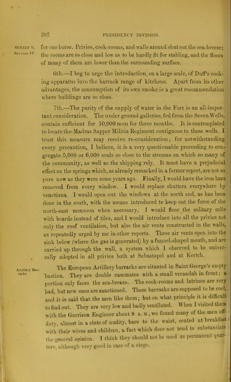 SICUIES V. Skctiox IV. Artillery Bar- raukfl. for one horse. Privies, cook-rooms, and walls around shut out the sea-breeze; the rooms are so close and low as to be hardly fit for stabling, and the floors of many of them ave lower than the surrounding surface. 6th.—I beg to urge the introduction, on a large scale, of Duff’s cook- ing apparatus into the barrack range of kitchens. Apart from its other advantages, the consumption of its own smoke is a great recommendation Avhere buildings are so close. 7th.—The purity of the supply of water in the Fort is an all-impor- tant consideration. The under ground galleries, fed from the Seven Wells, contain sufficient for 10,000 men for three months. It is contemplated to locate the>Madras Sapper Militia Kegiment contiguous to these wells. I trust this measure may receive re-consideration; for notwithstanding every precaution, I believe, it is a very questionable proceeding to con- gregate 5,000 or 6,000 souls so close to the streams on Avhich so many of the community, as well as the shipping rely. It must have a prejudicial effect on the springs which, as already remarked in a former report, are not so pure now as they were some years ago. Finally, I would have the iron bars removed from every window. I would replace shutters everywhere by Venetians. I would open out the windows at the north end, as has been done in the south, with the means introduced to keep out the force of the north-east monsoon when necessary. I would floor the solitary cells with boards instead of tiles, and I would introduce into all the privies not only the roof ventilation, but also the air vents constructed in the walls, as repeatedly urged by me in other reports. These air vents open into the sink below (where the gas is generated) by a funnel-shaped mouth, and are carried up through the wall, a system which I observed to be univer- sally adopted in all privies both at Sebastapol and at Kertch. The European Artillery barracks are situated in Saint George’s empty bastion. They are double casemates with a small verandah in front; a ^ portion only faces the sea-breeze. The cook-rooms and latrines are \cry bad, but new ones are sanctioned. These barracks are supposed to be cool, and it is said that the men like them; but on what principle it is difficult to find out. They are very low and badly ventilated. When I visited them i with the Garrison Engineer about 8 a. m., we found many of the men off- duty, almost in a state of nudity, bare to the waist, seated at breakfast, with their wives and children, a fact which docs not tend to substantiate the general opinion. I think they should not be used as permanent qnar- tens, although very good iu case of a siege.