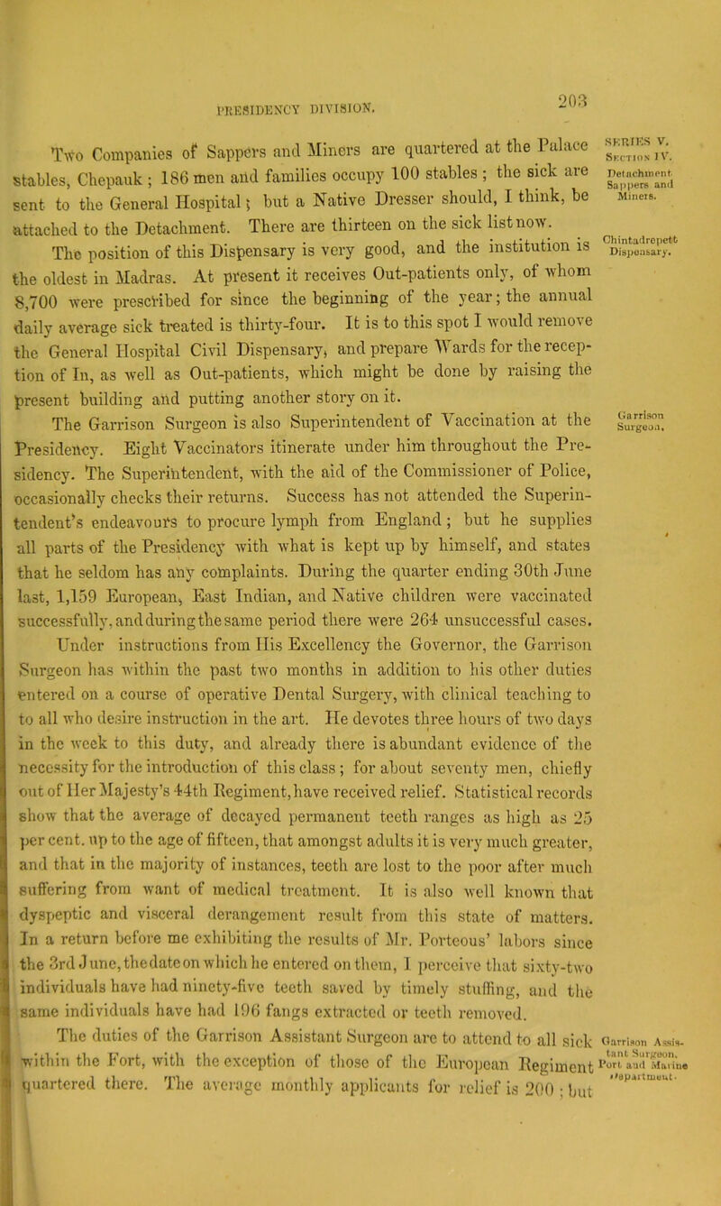 20?i Tivo Companies of Sappers and Miners are quartered at the Palace stables, Chepauk ; 186 men aild families occupy 100 stables ; the sick are sent to the General Hospital; but a Native Dresser should, I think, be attached to the Detachment. There are thirteen on the sick list now. The position of this Dispensary is very good, and the institution is the oldest in Madras. At present it receives Out-patients only, of whom 8,700 were prescribed for since the beginning of the year; the annual daily average sick treated is thirty-four. It is to this spot I would remove the General Hospital Civil Dispensary, and prepare iVards for the recep- tion of In, as well as Out-patients, which might be done by raising the present building and putting another story on it. The Garrison Surgeon is also Superintendent of Vaccination at the Presidency. Eight Vaccinators itinerate under him throughout the Pre- sidency. The Superintendent, with the aid of the Commissioner of Police, occasionally checks their returns. Success has not attended the Superin- tendent’s endeavours to procure lymph from England; but he supplies all parts of the Presidency with what is kept up by himself, and states that he seldom has any complaints. During the quarter ending 30th June last, 1,159 European, East Indian, and Native children were vaccinated successfully, and during the same period there were 264 unsuccessful cases. Under instructions from His Excellency the Governor, the Garrison Surgeon has within the past two months in addition to his other duties entered on a course of operative Dental Surgery, with clinical teaching to to all who desire instruction in the art. He devotes three hours of two days in the week to this duty, and already there is abundant evidence of the necessity for the introduction of this class; for about seventy men, chiefly out of Her Majesty’s 44th Regiment, have received relief. Statistical records show that the average of decayed permanent teeth ranges as high as 25 ])cr cent, up to the age of fifteen, that amongst adults it is very much greater, and that in the majority of instances, teeth are lost to the poor after much suffering from want of medical treatment. It is also well known that dyspeptic and visceral derangement result from this state of matters. In a return before me exhibiting the results of Mr. Porteous’ labors since the 3rd June, the date on which he entered on them, I perceive that sixty-two individuals have had ninety-five teeth saved by timely stulling, and the same individuals have had 196 fangs extracted or teeth removed. The duties of the Garrison Assistant Surgeon arc to attend to all sick within the Fort, with the exception of those of the European Regiment quartered there. The average monthly applicants for relief is 200 ; but SKP.IKS V. Skction 1 V. JJetnchinpnt Sappers and Minets. Chintadropett Dispensary. Garrison Surgeon. Garrison Ansis- tanl Surgeon. Pori aud Maiiue I'dpaiUuuut*