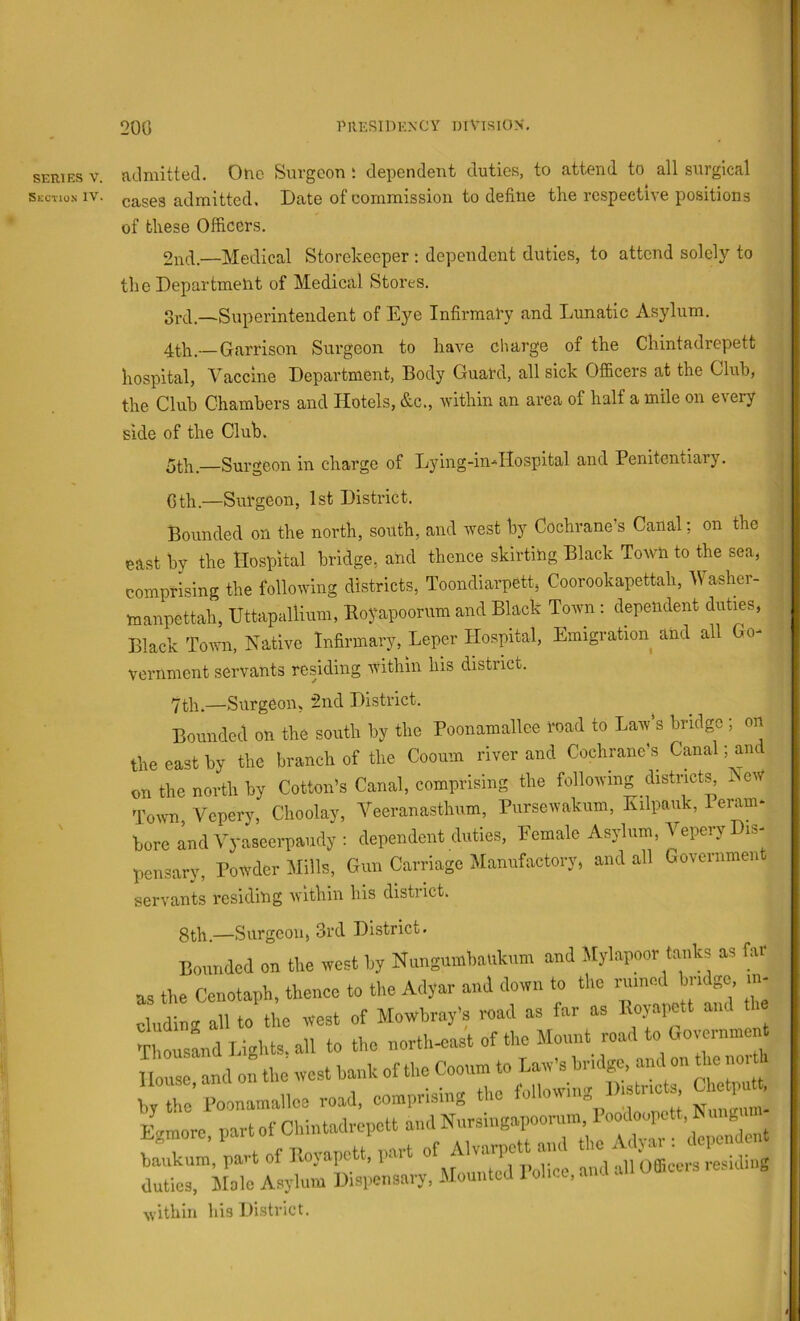 200 presidknC'Y mvisios. SERIES V. Section IV. admitted. One Surgeon ; dependent duties, to attend to all surgical cases admitted. Date of commission to define the respective positions of these Officers. 2nd.—Medical Storeheeper ; dependent duties, to attend solely to the Department of Medical Stores. —Superintendent of Eye Infirmary and Lunatic Asylum. 4th.—Garrison Surgeon to have cliarge of the Chintadrepett hospital, Vaccine Department, Body Guard, all sick Officers at the Club, the Club Chambers and Hotels, &c., within an area of half a mile on every side of the Club. —Surgeon in charge of Lying-in*Hospital and Penitentiary. Cth.—Surgeon, 1st District. Bounded on the north, south, and west by Cochrane’s Canal; on the east by the Hospital bridge, and thence skirtihg Black Town to the sea, comprising the following districts, Toondiarpett, Coorookapettah, Washer- manpettah, Uttapallium, Eoyapoorum and Black Town : dependent duties, Black Town, Native Infirmary, Leper Hospital, Emigration and all Go- vernment servants residing within his district. 7th.—Surgeon, 2nd District. Bounded on the south by the Poonamallce road to Law’s bridge; on the east by the branch of the Cooum river and Cochrane’s Canal; and on the north by Cotton’s Canal, comprising the following distnct^ l eW Town Vepery, Choolay, Veeranasthum, Pursewakum, Kilpauk, Peram- bore Ind Yyaseerpaudy : dependent duties. Female Asylum, Vepery Dis- pensary, Powder Mills, Gun Carriage Manufactory, and all Govenimen servants residitig within his district. 8th.—Surgeon, 3rd District. Bounded on the west hy Nungu.nhnnkum and Mylapoor tanks as far ,3 the Cenotaph, thence to the Adyar and down to the rnmed hnego m- ndi g allto the west of Mowbray's road as far as Koyapett and h cIousLd Bights, all to the north.east of the Mount read to (,ov rnn. nt louse and on the west hank of the Cooum to Law's hmlge. and on the noi ,, the’ l-oonamallee road, eomprising the 4more, part of Chintadrepett and Nnrsingapoornm 1 jankum, part of Royapett. part of Alvarpctt and ‘ ^ luties, Malo Asylum Mispensary, Mounted I'ohce, and all Oflieus .e.nl g svithin his District.