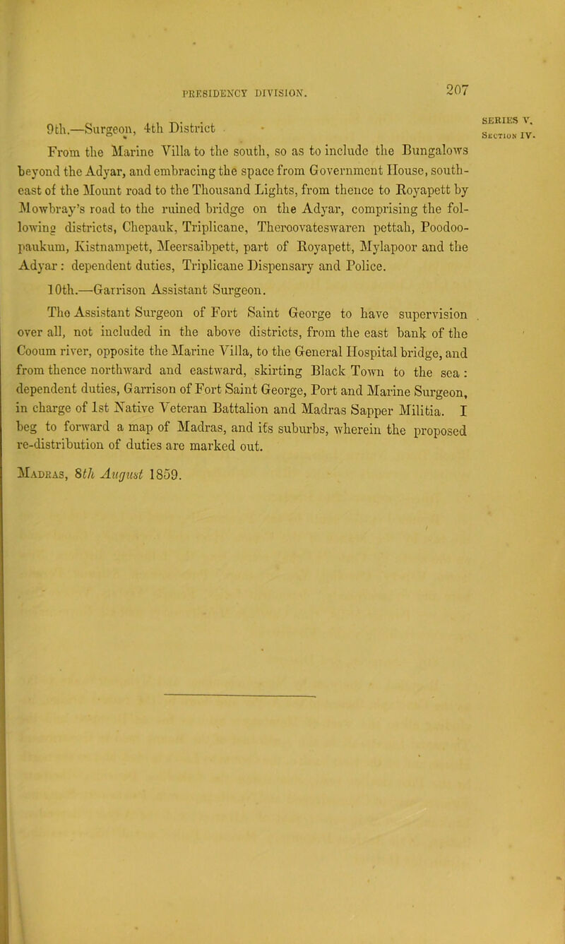 9til.—Surgeon, 4th District From the Marine Villa to the south, so as to include the Bungaloivs beyond the Adyar, and embracing the space from Government House, south- east of the Mount road to the Thousand Lights, from thence to Eoyapett by ^Mowbray’s road to the ruined bridge on the Adyar, comprising the fol- io-wing districts, Chepauk, Triplicane, Theroovateswaren pettah, Poodoo- paukum, Kistnampett, Meersaibpett, part of Eoyapett, Mylapoor and the Adyar; dependent duties, Triplicane Dispensary and Police. SERIES Section IV. 10th.—Garrison Assistant Surgeon. Tlio Assistant Surgeon of Fort Saint George to have supervision over all, not included in the above districts, from the east bank of the Cooum river, opposite the Marine Villa, to the General Hospital bridge, and from thence northward and eastward, skirting Elack Town to the sea : dependent duties, Garrison of Fort Saint George, Port and Marine Surgeon, in charge of 1st Native Veteran Battalion and Madras Sapper Militia. I beg to forward a map of Madras, and its suburbs, wherein the proposed re-distribution of duties are marked out. Madras, 8th Aitgiid 1859.