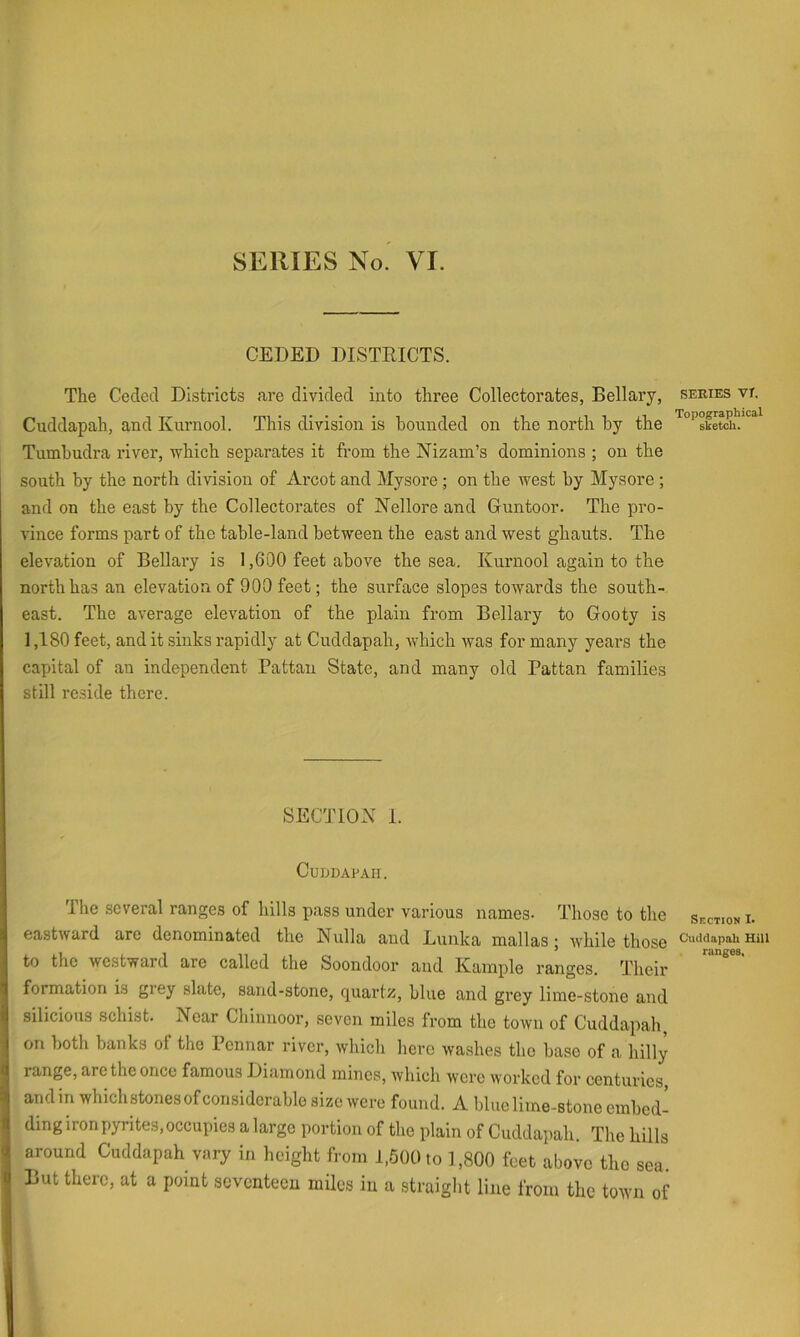 CEDED DISTRICTS. The Ceded Districts are divided into three Collectorates, Bellary, series vr. Cuddapah, and Kurnool. This division is hounded on the north by the Tumbudra river, which separates it from the Nizam’s dominions ; on the south by the north division of Arcot and Mysore ; on the west by Mysore ; and on the east by the Collectorates of Nellore and Guntoor. The pro- vince forms part of the table-land between the east and west ghauts. The elevation of Bellary is 1,600 feet above the sea. Kurnool again to the north has an elevation of 900 feet; the surface slopes towards the south- east. The average elevation of the plain from Bellary to Gooty is 1,180 feet, and it sinks rapidly at Cuddapah, which was for many years the capital of an independent Pattan State, and many old Pattan families still reside there. SECTION I. Cuddapah. The several ranges of hills pass under various names- Those to the section i- eastward are denominated the Nulla and Lunka mall as; while those cucidapaii mu to the westward are called the Soondoor and Kample ranges. Their formation is grey slate, sand-stone, quartz, blue and grey lime-stone and silicions schist. Near Chinnoor, seven miles from the town of Cuddapah, on both banks of the Pennar river, which here washes the base of a hilly range, are the once famous Diamond mines, which were worked for centuries, and in which stones of considerable size were found. A blue lime-stone embed- ding iron pyrites, occupies a large portion of the plain of Cuddapah. The hills around Cuddapah vary in height from 1,500 to 1,800 feet above the sea But there, at a point seventeen miles in a straight line from the town of