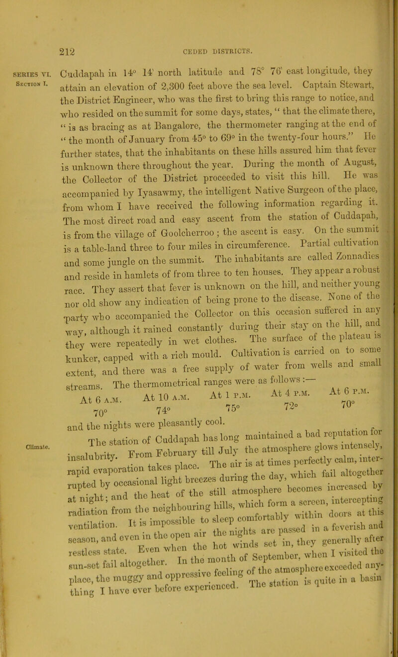 SERIES VI. Section I. Climate. Cuddapah in 14° 14'north latitude and 78° 76'east longitude, they attain an elevation of 2,300 feet above the sea level. Captain Stewart, the District Engineer, who was the first to bring this range to notice, and who resided on the summit for some days, states, “ that the climate there, “ is as bracing as at Bangalore, the thermometer ranging at the end of “ the month of January from 45° to 69° in the twenty-four hours.” He further states, that the inhabitants on these hills assured him that fever is unknown there throughout the year. During the month of August, the Collector of the District proceeded to visit this hill. He was accompanied by lyasawmy, the intelligent Native Surgeon of the place, from whom I have received the following information regarding it. ^ The most direct road and easy ascent from the station of Cuddapah, | is from the village of Goolcherroo ; the ascent is easy. On the summit is a table-land three to four miles in circumference. Partial cultivation ■ and some jungle on the summit. The inhabitants are called Zonnadies ^ and reside in hamlets of from three to ten houses. They appear a robust • race They assert that fever is unknown on the hill, and neither young * nor old show any indication of being prone to the disease. None of the martywbo accompanied the Collector on this occasion suffered m any way. although it rained constantly during their stay on the nil, and Z were repeatedly in wet elothes. The smlaoe of the plateau .s kunker, capped with a rich mould. Cultivation is earned on to some extent, and there was a free supply of water from wells and sm. streams. The thermometrical ranges were as follows: At 6 a.m. At 10 am. Atlr.M. At 4 r.w. At 6 r.M. 70« 74 75 72 .0 and the nights were pleasantly cool. The station of Cuddapah has long maintained a bad reputation foi 1a -f From February till July the atmosphere glows intensely, insalubrity. Froin y ^ perfectly calm, inter- “tdTy ocl light breezes during the day, which fail altogether 7 h^ aTZheat of the still atmosphere becomes mcreased by at night, _ 1 Ernirinfr hills which form a screen, intercepting radiation from the neighbouring hiil.s, w ventilation. It is impossible to and season, and oven m the open air o generally after restless ‘in the7onth of Septombor, when I visited the andopprosslve fooling ^ thing I have ever before experienced. The station q