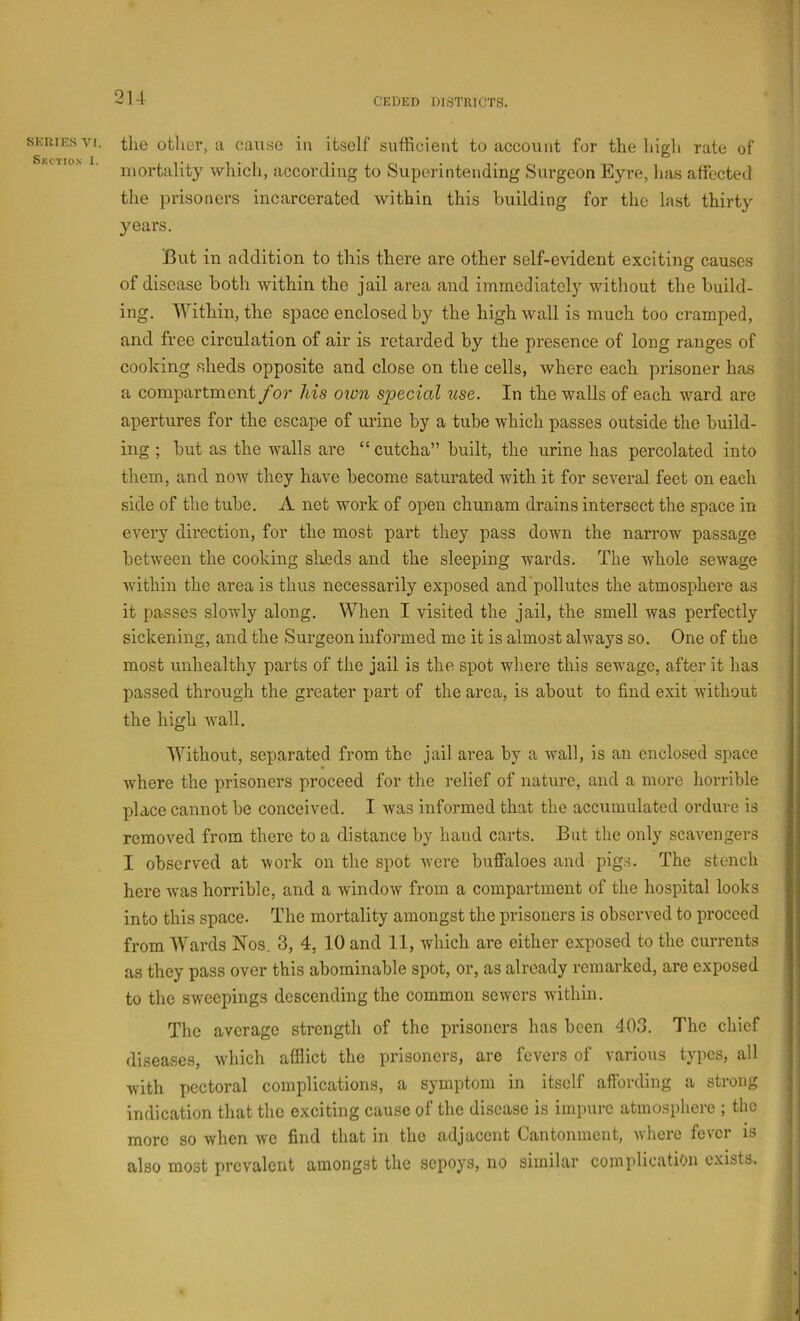 SKIUF.S VI, Section I. the otlier, a cause in itself sufficient to account for the high rate of mortality which, according to Superintending Surgeon Eyre, has affected the prisoners incarcerated within this building for the last thirty years. Eut in addition to this there are other self-e\ddent exciting causes of disease both within the jail area and immediatclj without the build- ing. Within, the space enclosed by the high wall is much too cramped, and free circulation of air is retarded by the presence of long ranges of cooking sheds opposite and close on the cells, where each prisoner has >. a compartment for his oion special use. In the walls of each ward are ; apertures for the escape of urine by a tube which passes outside the build- ing ; but as the walls are “ cutcha” built, the urine has percolated into i: them, and now they have become saturated with it for several feet on each ]'< side of the tube. A net work of open chunam drains intersect the space in every direction, for the most part they pass down the narrow passage between the cooking sheds and the sleeping wards. The whole sewage Avithin the area is thus necessarily exposed and pollutes the atmosphere as it passes slowly along. When I visited the jail, the smell was perfectly , sickening, and the Surgeon informed me it is almost always so. One of the most unhealthy parts of the jail is the spot where this sewage, after it has ' passed through the greater part of the area, is about to find exit without i the high wall. Without, separated from the jail area by a wall, is an enclosed space Avhere the prisoners proceed for the relief of nature, and a more horrible place cannot be conceived. I Avas informed that the accumulated ordure is removed from there to a distance by hand carts. But the only scavengers I observed at Avork on the spot Avere buffaloes and pigs. The stench here Avas horrible, and a AvindoAv from a compartment of the hospital looks into this space. The mortality amongst the prisoners is observed to proceed from Wards Nos. 3, 4, 10 and 11, which are either exposed to the currents as they pass over this abominable spot, or, as already remarked, are exposed to the sweepings descending the common seAvcrs Avithin. The average strength of the prisoners has been 403. The chief : diseases, Avhich afflict the prisoners, are fevers of various typos, all |' Avith pectoral complications, a symptom in itself affording a strong indication that the exciting cause of the disease is impure atmosphere ; the _ | more so Avhen Ave find that in the adjacent Cantonment, Avhere fever is also most prevalent amongst the sepoys, no similar complication exists. ,