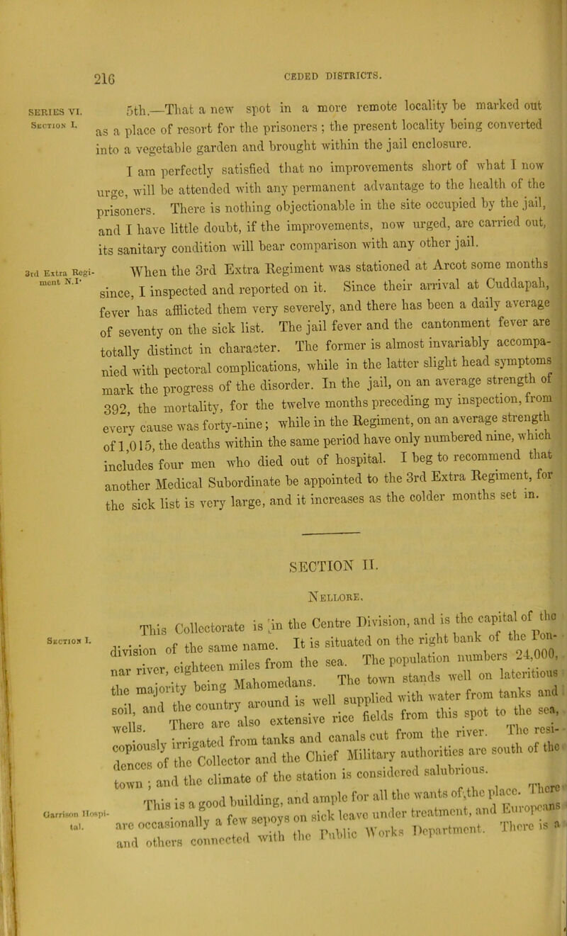 21G SERIES VI. Section I. Thfit ft new spot in a more remote locality he marked out as a place of resort for the prisoners ; the present locality being converted into a vegetable garden and brought within the jail enclosure. I am perfectly satisfied that no improvements short of what I now urge, will be attended with any permanent advantage to the health of the prisoners. There is nothing objectionable in the site occupied by the jail, and I have little doubt, if the improvements, now urged, are carried out, its sanitary condition will bear comparison with any other jail. When the 3rd Extra Regiment was stationed at Arcot some months since, I inspected and reported on it. Since their arrival at Cuddapah, fever has afflicted them very severely, and there has been a daily average of seventy on the sick list. The jail fever and the cantonment fever are totally distinct in character. The former is almost invariably accompa- nied with pectoral complications, while in the latter slight head symptoms | mark the progress of the disorder. In the jail, on an average strengt o j 392 the mortality, for the twelve months preceding my inspection, from every cause was forty-nine; while in the Regiment, on an average strength j of 1 015 the deaths within the same period have only numbered nine, whic ^ includes’four men who died out of hospital. I beg to recommend that ; another Medical Subordinate be appointed to the 3rd Extra Regiment, for the sick list is very large, and it increases as the colder months set in. ,SECTION IT. Sectio.t I. Oarrison Ilospi tal. Nelloke. This Collcctovate is ;in tl.c Centre Division, and is the capital of the division of the same name. It is situated on the right hank of the Pon- naTriver eighteen miles from the sea. The population numhers 24,000, - t„,.„ ; and the climate of the station is considered ,sa uhnous. ir::::: elc::n:i.h .he pmnic IVons Department. There IS a 1*!*S