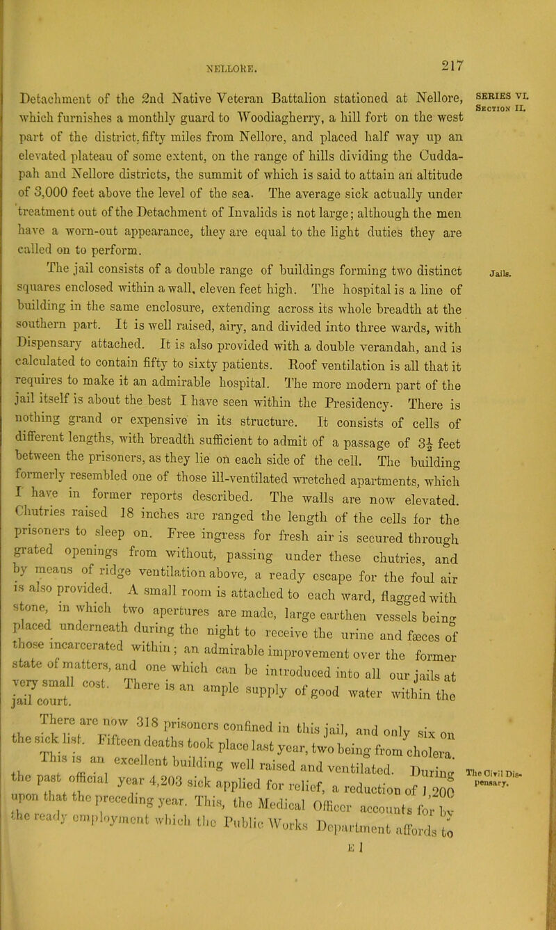 Jails. Detaclunent of the 2nd Native Veteran Battalion stationed at Nellore, series vl . 1-1 Section II. which furnishes a monthly guard to Woodiagherry, a hill fort on the west part of the district, fifty miles from Nellore, and placed half way up an elevated plateau of some e.vtent, on the range of hills dividing the Cudda- pah and Nellore districts, the summit of which is said to attain an altitude of 3,000 feet above the level of the sea. The average sick actually under treatment out of the Detachment of Invalids is not large; although the men have a worn-out appearance, they are equal to the light duties they are called on to perform. The jail consists of a double range of buildings forming two distinct squares enclosed within a wall, eleven feet high. The hospital is a line of building in the same enclosure, extending across its whole breadth at the southern part. It is well raised, airy, and divided into three wards, with Dispensary attached. It is also provided with a double verandah, and is calculated to contain fifty to sixty patients. Hoof ventilation is all that it requiies to make it an admirable hospital. The more modern part of the jail itself is about the best I have seen Avithin the Presidency. There is nothing grand or expensive in its structure. It consists of cells of different lengths, with breadth sufficient to admit of a passage of 3| feet between the prisoners, as they lie on each side of the cell. The building formerly resembled one of those ill-ventilated wretched apartments, which I have in ^ former reports described. The walls are now elevated. Chutries raised 18 inches are ranged the length of the cells for the prisoners to sleep on. Free ingress for fresh air is secured through grated openings from without, passing under these chutries, and hy means of ridge ventilation above, a ready escape for the foul air IS a so provided. A small room is attached to each ivard, flagged with stone in which two apertures are made, large earthen vessels beino- placed underneath during the night to receive the urine and feces of t ose incaiccrated within; an admirable improvement over the former state of matters, and one which can be introduced into all our jails at Jnit. There arc now 318 prisoners confined in tl.is jail, and only six on the s.k hsl. fftoen deaths took place last year, two being from ehole™ th T 'ffl and ventilated. During the past offical year 4,2«3 sick applied for reiief. a reduction 017000 upon that the preceding year. Thi.s, tl,e Medical Olfiecr accounts Ibrl!! -lOieadj employment ivhici, tlic I'ublic Works Department allbrds ti K 1 Tho OiTil Dis. pen*ary.