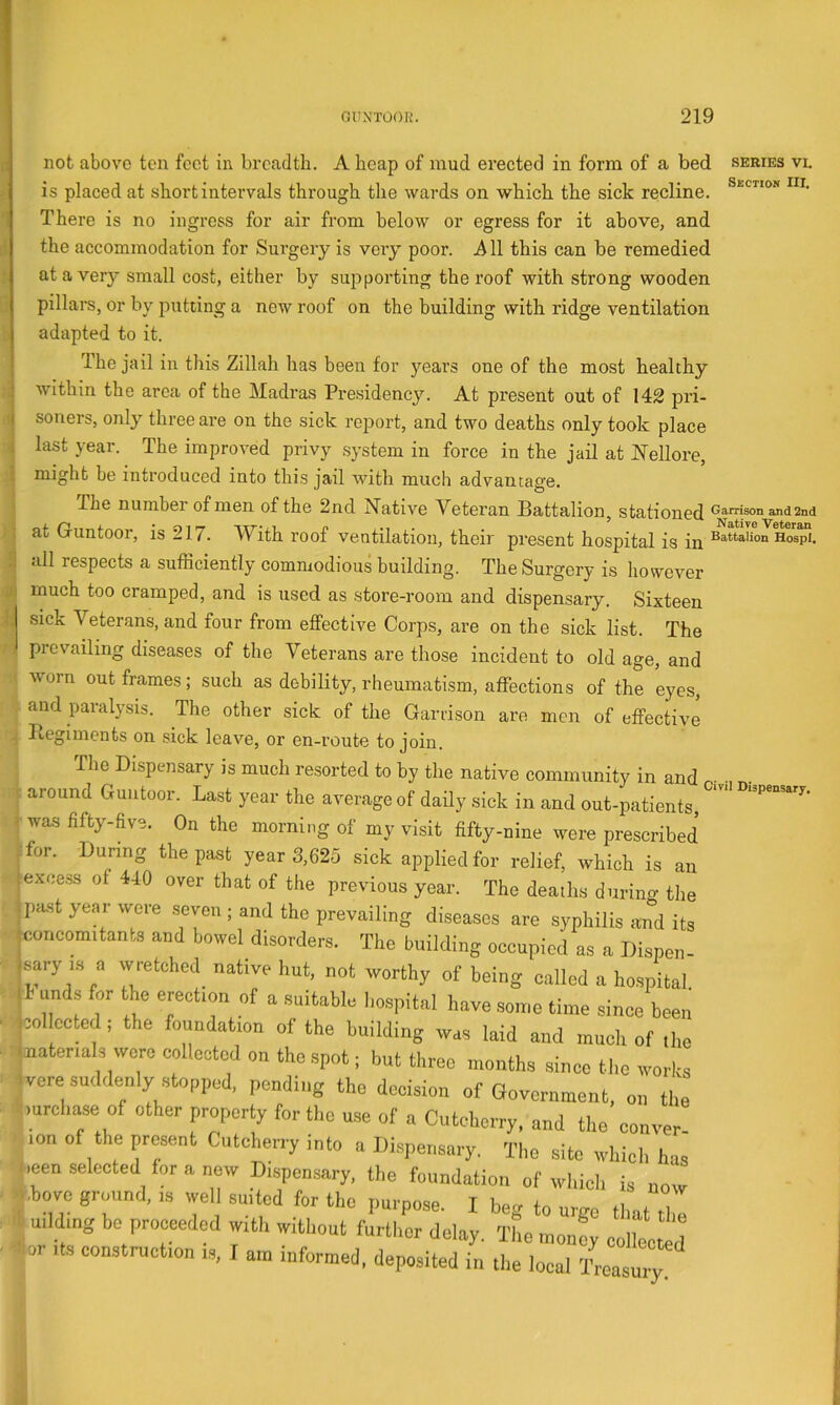 not above ten feet in breadth. A heap of mud erected in form of a bed series vi. is placed at short intervals through the wards on which the sick recline. There is no ingress for air from below or egress for it above, and the accommodation for Surgery is very poor, iill this can be remedied at a very small cost, either by supporting thereof with strong wooden pillars, or by putting a new roof on the building with ridge ventilation adapted to it. The jail in this Zillah has been for years one of the most healthy within the area of the Madras Presidency. At present out of 142 pri- soners, only three are on the sick report, and two deaths only took place last year. The improved privy system in force in the jail at Nellore, might be introduced into this jail with much advantage. The number of men of the 2nd Native Veteran Battalion, stationed ®'i'Tisonand2nd at Guntoor, is 217. With roof ventilation, their present hospital is in 9 *dl respects a sufhciently commodious building. The Surgery is however j much too cramped, and is used as store-room and dispensary. Sixteen sick Veterans, and four from effective Corps, are on the sick list. The 71 prevailing diseases of the Veterans are those incident to old age, and !j worn out frames; such as debility, rheumatism, affections of the eyes, I and paralysis. The other sick of the Garrison are men of effective Begiments on sick leave, or en-route to join. j The Dispensary is much resorted to by the native community in and I around Guntoor. Last year the average of daily sick in and out-patients, wa.s fifty-five. On the morning of my visit fifty-nine were prescribed for. During the past year 3,625 sick applied for relief, which is an ■excess of 440 over that of the previous year. The deaths durino- the _past year were seven ; and the prevailing diseases are syphilis aTid its ^concomitants and bowel disorders. The building occupied as a Dispen- sary IS a wretched^ native hut, not worthy of being called a hospital. unds for the erection of a suitable hospital have some time since been collected ; the foundation of the building was laid and much of the (naterials were collected on the spot; but three months since tl.e works ivere suddenly stopped, pending the decision of Government, on the ■^mrehase of other property for the u.se of a Cutcherry. and the conver bion of the present Cutcherry into a Dispensary. The site which ha^ been selected for a new Dispensary, the foundation of which is now Above grmind, is well suited for the purpose. I beg to ume thal^ I .|uildmg be proceeded with without further delay. The money colli ^ ■ Aor Its construction i.s, J am informed, deposited in the local leasuiy
