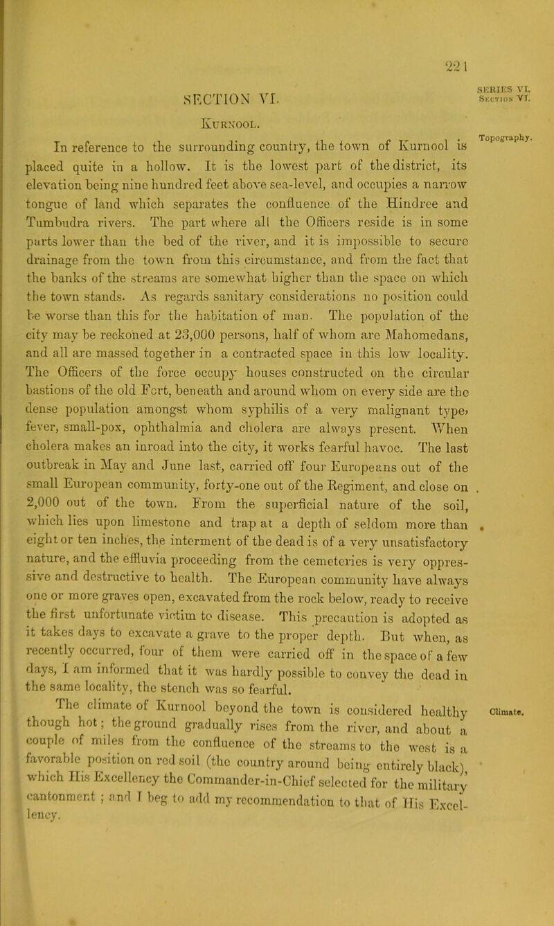 2‘i SFX’TION' vr. Kurxool. In reference to the surrounding country, the town of Kurnool is placed quite in a hollow. It is the lowest part of the district, its elevation being nine hundred feet above sea-level, and occupies a narrow tongue of land which separates the confluence of the Hindree and Tumbudra rivers. The part where all the Officers reside is in some parts lower than the bed of the river, and it is impossible to secure drainage from the town from this circumstance, and from the fact that the banks of the streams are somewhat higher than the space on wdiich the town stands. As regards sanitary considerations no position could be worse than this for tlie habitation of man. The population of the city may be reckoned at 23,000 persons, half of Avhom arc Mahomedans, and all arc massed together in a contracted space in this low locality. The Officers of the force occupy houses constructed on the circular bastions of the old Fort, beneath and around whom on every side are the dense population amongst whom syphilis of a very malignant type> fever, small-pox, ophthalmia and cholera are always present. When cholera makes an inroad into the city, it works fearful havoc. The last outbreak in May and June last, carried off four Europeans out of the small European community, forty-one out of the Regiment, and close on 2,000 out of the town. From the superficial nature of the soil, which lies upon limestone and trap at a depth of seldom more than eight or ten inches, the interment ot the dead is of a very unsatisfactory nature, and the effluvia proceeding from the cemeteries is very oppres- sive and destructive to health. The European community have always one or more graves open, excavated from the rock below, ready to receive the first unfortunate victim to disease. This precaution is ado]fied as It takes days to excavate a grave to the proper depth. But when, as recently occurred, lour of them were carried off in the space of a few days, I am informed that it was hardly possible to convey the dead in the same locality, the stench was so fearful. The climate of Kurnool beyond the town is considered healthy though hot; the p’ound gradually rises from the river, and about a couple of miles from the confluence of the streams to the west is a favorable po.sition on red soil (the country around being entirely black) wliich His Excellency the Commander-in-Chief selected for the military cantonment ; and 1 beg to add my recommendation to that of His Excel- lency. SKRinS VI. Skctio.n VI. Topography. Climate,
