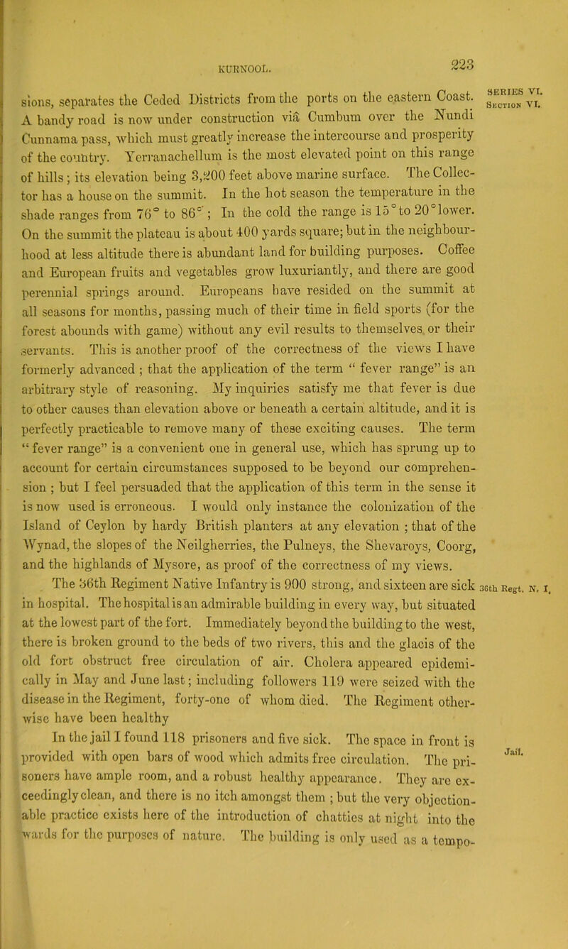 KURNOOL. slons, separates the Ceded Districts from the ports on the eastern Coast. A bandy road is now under construction vht Cumbum over the Nundi Cunnama pass, which must greatly increase the intercourse and prosperity of the country. Yerranachellum is the most elevated point on this range of hills; its elevation being 3,200 feet above marine surface. The Collec- tor has a house on the summit. In the hot season the temperature in the shade ranges from 76° to 86' ; In the cold the range is 15 to 20 lower. On the summit the plateau is about 400 yards sej^uare; but in the neighbour- hood at less altitude there is abundant land for building purposes. Coffee and European fruits and vegetables grow luxuriantly, and there are good perennial springs around. Europeans have resided on the summit at all seasons for months, passing much of their time in field sports (for the forest abounds with game) without any evil results to themselves, or their servants. This is another proof of the correctness of the views I have formerly advanced ; that the application of the term “ fever range” is an arbitrary style of reasoning. My inquiries satisfy me that fever is due to other causes than elevation above or beneath a certain altitude, and it is perfectly practicable to remove many of these exciting causes. The term “ fever range” is a convenient one in general use, which has sprung up to account for certain circumstances supposed to be beyond our comprehen- sion ; but I feel persuaded that the application of this term in the sense it is now used is erroneous. I would only instance the colonization of the Island of Ceylon by hardy British planters at any elevation ; that of the AVynad,the slopes of the Neilgherries, the Pulneys, the Shevaroys, Coorg, and the highlands of Mysore, as proof of the correctness of my views. The 36th Regiment Native Infantry is 900 strong, and sixteen are sick in hospital. The hospital is an admirable building in every way, but situated at the lowest part of the fort. Immediately beyond the building to the west, there is broken ground to the beds of two rivers, this and the glacis of the old fort obstruct free circulation of air. Cholera appeared epidemi- cally in May and June last; including followers 119 were seized with the disease in the Regiment, forty-one of whom died. The Regiment other- wise have been healthy In the jail I found 118 prisoners and five sick. The space in front is provided with open bars of wood which admits free circulation. The pri- soners have ample room, and a robust healthy appearance. They are ex- ceedingly clean, and there is no itch amongst them ; but the very objection- able practice exists here of the introduction of chatties at night into the wards for the purposes of nature. The building is only used as a tempo- 3ERIES VI. Section VI. 3Gth Regt. N, I, Jail.