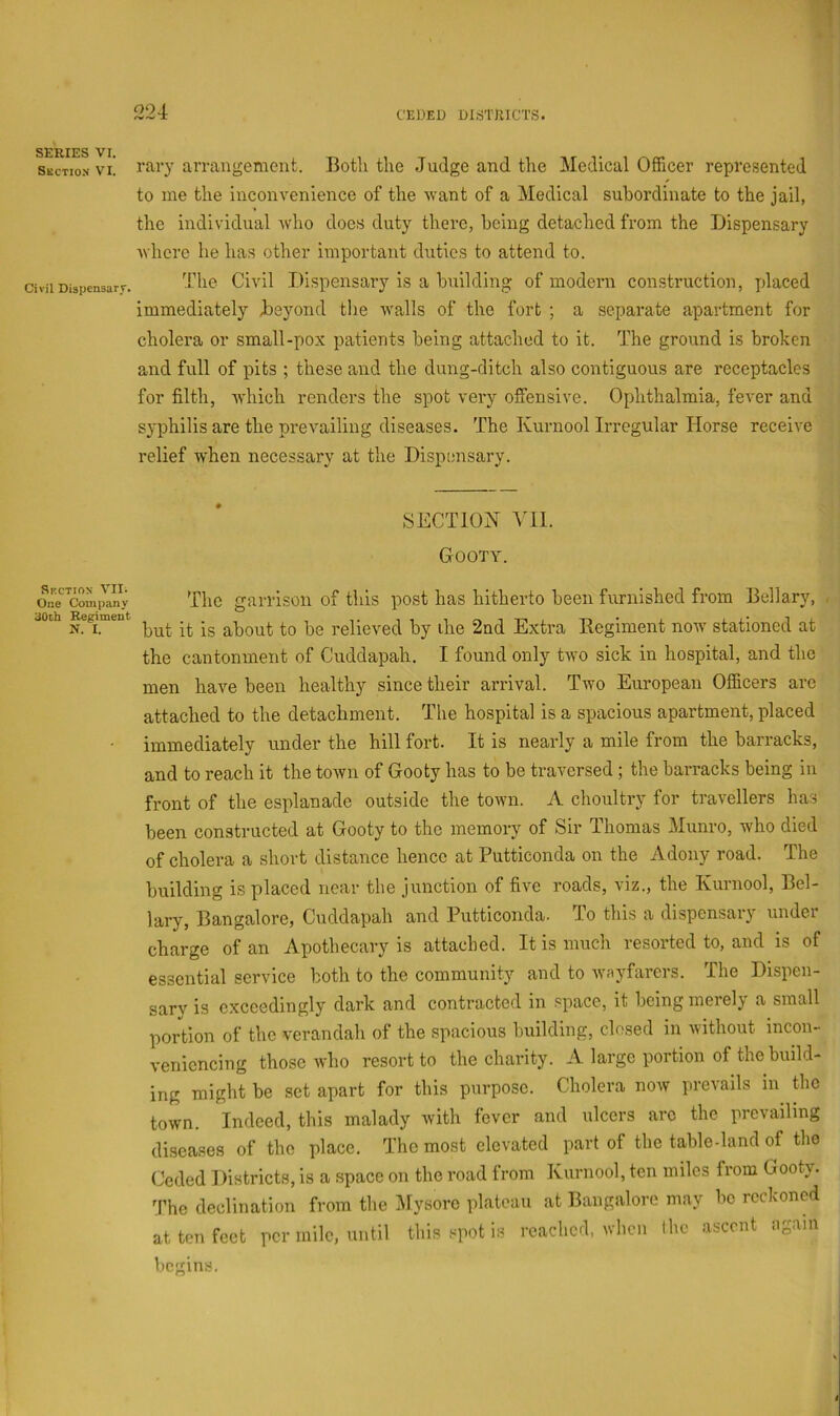 SERIES VI. Skction VI. Civil Dispcnsarr. Skction Vlli One Company 30th Regiment N. I. rary arrangement. Both the .Judge and the Medical Officer represented to me the inconvenience of the want of a Medical subordinate to the jail, the individual who does duty there, being detached from the Dispensary where he has other important duties to attend to. I’he Civil Dispensary is a building of modern construction, placed immediately Beyond the walls of the fort ; a separate apartment for cholera or small-pox patients being attached to it. The ground is broken and full of pits ; these and the dung-ditch also contiguous are receptacles for filth, which renders the spot very offensive. Ophthalmia, fever and syphilis are the prevailing diseases. The Kurnoolirregular Horse receive relief when necessary at the Dispensary. SECTION Vil. Gooty. The garrison of this post has hitherto been furnished from Bellary, - but it is about to be relieved by the 2nd Extra Regiment noiv stationed at the cantonment of Cuddapah. I found only two sick in hospital, and the men have been healthy since their arrival. Two European Officers arc attached to the detachment. The hospital is a spacious apartment, placed immediately under the hill fort. It is nearly a mile from the barracks, and to reach it the town of Gooty has to be traversed; the barracks being in front of the esplanade outside the town. A choultry for travellers has been constructed at Gooty to the memory of Sir Thomas Munro, who died of cholera a short distance hence at Putticonda on the A deny road. The building is placed near the junction of five roads, viz., the Kurnool, Bel- lary, Bangalore, Cuddapah and Putticonda. lo this a dispensar} undei charge of an Apothecary is attached. It is much resorted to, and is of essential service both to the community and to wayfarers. The Dispen- sary is exceedingly dark and contracted in space, it being merely a small portion of the verandah of the spacious building, closed in without incon- veniencing those who resort to the charity. A large portion of the build- ing might be set apart for this purpose. Cholera now prevails in the town. Indeed, this malady with fever and ulcers arc the prevailing diseases of the place. The most elevated part of the table-land of the (Jeded Districts, is a space on the road from Kurnool, ten miles from Gooty. The declination from the Mysore plateau at Bangalore may be reckoned at ten feet per mile, until this spot is reached, when the ascent again begins.