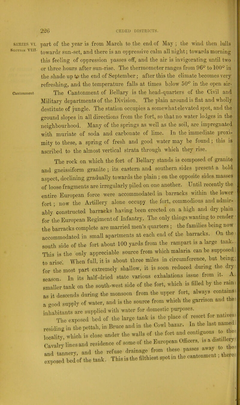 SOrJES VI. Section VIII. Oantonment part of the year is from March to the end of May ; the Avind then lulls towards sun-set, and there is an oppressive calm all night; toAA^ards morning this feeling of oppression passes off, and the air is invigorating until two or three hours after sun-rise. The thermometer ranges from to 100® in the shade up tp the end of September; after this the climate becomes very refreshing, and the temperature falls at times below 50® in the open air- The Cantonment of Bellary is the head-quarters of the Civil and Military departments of the Division. The plain around is flat and wholly destitute of jungle. The station occupies a somewhat elevated spot, and the ground slopes in all directions from the fort, so that no water lodges in the neighbourhood. Many of the springs as well as the soil, are impregnated with muriate of soda and carbonate of lime. In the immediate proxi- mity to these, a spring of fresh and good water may be found; this is ascribed to the almost vertical strata through which they rise. The rock on which the fort of Bellary stands is composed of granite and gneissiform granite ; its eastern and southern sides present a bold aspect, declining gradually towards the plain ; on the opposite sides masses of loose fragments are irregularly piled on one another. Until recently the entire European force Avere accommodated in barracks within the lower fort; now the Artillery alone occupy the fort, commodious and admir- ably constructed barracks having been erected on a high and drj^ plain for the European Eegiment of Infantry. The only things wanting to render ■ the barracks complete are married men’s quarters ; the families being noAV accommodated in small apartments at each end of the barracks. On the r south side of the fort about 100 yards from the rampart is a large tank. This is the only appreciable source from which malaria can be supposed I to arise-. When full, it is about three miles in circumference, but being: for the most part extremely shallow, it is soon reduced during the dry season. In its half-dried state various exhalations issue from it. A. smaller tank on the south-west side of the fort, which is fllled by the raini as it descends during the monsoon from the upper fort, always contains- a good supply of water, and is the source from which the garrison and the inhabitants arc supplied with water for domestic purposes. The exposed bod of the large tank is the place of resort for natnes- residing in the pettah, in Bruce and in the CoavI bazar. In the last named locality which is close under the walls of the fort and contiguous to the■ Cavalry lines and residence of some of the European Officers, is a distillery and tannery and the refuse drainage from these passes ^ exposed bed of the tank. This is the filthiest spot in the cantonment; there
