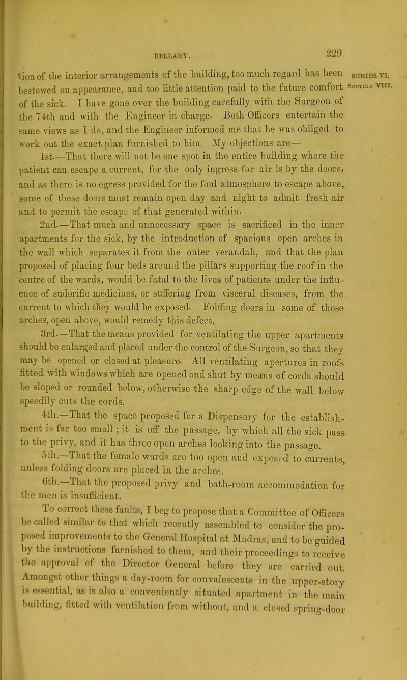 bellaky. 220 tion of the interior arrangements of the building, too much regard lias been series vi. bestowed on appearance, and too little attention paid to the future comfort section viir. of the sick. I have gone over the building carefully with the Surgeon of the 74th and with the Engineer in charge. Both Officers entertain the same views as I do, and the Engineer informed me that he was obliged to work out the exact plan furnished to him. My objections are— 1st.—That there Avill not be one spot in the entire building where the patient can escape a current, for the only ingress for air is by the doors, and as there is no egress provided for the foul atmosphere to escape above, some of these doors must remain open day and night to admit fresh air and to permit the escape of that generated within. 2nd.—That much and unnecessary space is sacrificed in the inner apartments for the sick, by the introduction of spacious open arches in the wall which separates it from the outer verandah, and that the plan proposed of placing four beds around the pillars supporting the roof in the centre of the wards, would be fatal to the lives of patients under the influ- ence of sudorific medicines, or suffering from visceral diseases, from the current to which they would be exposed. Folding doors in some of those arches, open above, would remedy this defect., 3rd.—That the means provided for ventilating the upper apartments should be enlarged and placed under the control of the Surgeon, so that they may be opened or closed at pleasure. All ventilating apertures in roofs fitted with windows which are opened and shut by means of cords should be sloped or rounded below, otherwise the sharp edge of the wall below speedily cuts the cords. 4th.—That the space proposed for a Dispensary for the establish- ment IS far too small; it is off the passage, by which all the sick pass to the privy, and it has three open arches looking into the passage. 5lh.—That the female wards arc too open and exposed to currents, unless folding doors are placed in the arche.s. Gth.—That the proposed privy and bath-room acoommodation for the men is in,sufficient. lo correct these faults, I beg to projtose that a Committee of Officers be called similar to that which recently assembled to consider the pro- posed improvements to the General Hospital at Madras, and to be guided by the instructions furnished to them, and their proceedings to receive the approval of the Director General before they are carried out. Amongst other things a day-room for convalescents in the upper-story is essential, as is al.so a conveniently .situated apartment in the main building, fitted with ventilation from without, and a clo.sed spring-door