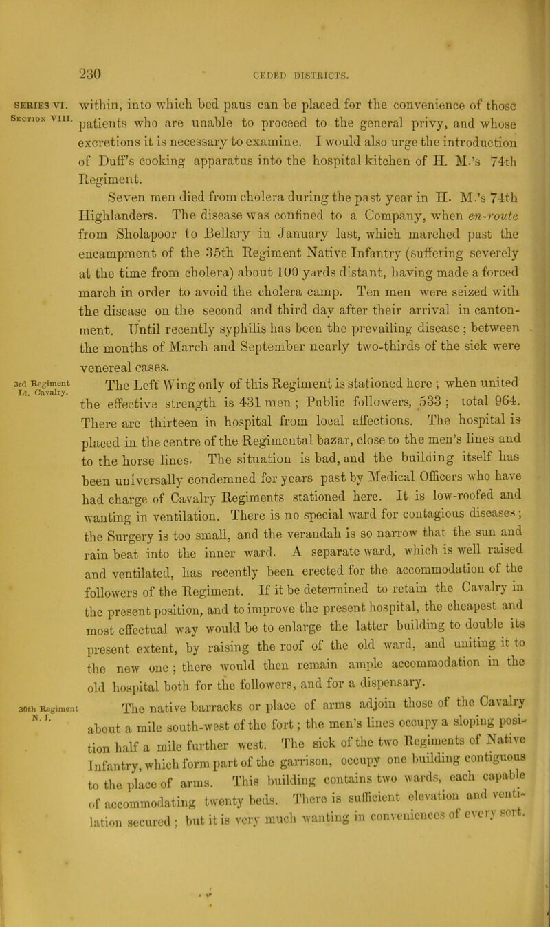 SERIES VI. Section VIII. 3rd Regiment Lt. Cavalry. 30th Regiment N. I. within, into which bed pans can he placed for the convenience of those patients who are unable to proceed to the general privy, and whose excretions it is necessary to examine. I would also urge the introduction of Duff’s cooking apparatus into the hospital kitchen of II. M.’s 74th PLegiment. Seven men died from cholera during the past year in II. M.’s 74th Highlanders. The disease was confined to a Company, when en-route from Sholapoor to Bellary in January last, which marched past the encampment of the .35th Regiment Native Infantry (suffering severely at the time from cholera) about lUO yards distant, having made a forced march in order to avoid the cholera camp. Ten men wmre seized with the disease on the second and third day after their arrival in canton- ment. Until recently syphilis has been the prevailing disease ; between the months of March and September nearly two-thirds of the sick were venereal cases. The Left Wing only of this Regiment is stationed here ; when united the effective strength is 431 men ; Public followers, 533 ; total 964. There are thirteen in hospital from local affections. The hospital is placed in the centre of the Regimental bazar, close to the men’s lines and to the horse lines- The situation is bad, and the building itself has been universally condemned for years past by Medical Officers who have had charge of Cavalry Regiments stationed here. It is low-roofed and wanting in ventilation. There is no special ward for contagious diseases; the Surgery is too small, and the verandah is so narrow that the sun and rain beat into the inner ward. A separate ward, which is well raised and ventilated, has recently been erected for the accommodation of the followers of the Regiment. If it be determined to retain the Cavalry m the present position, and to improve the present hospital, the cheapest and most effectual way would be to enlarge the latter building to double its present extent, by raising the roof of the old ward, and uniting it to the new one ; there ivould then remain ample accommodation in the old hospital both for the followers, and for a dispensary. The native barracks or place of arms adjoin those of the Cavalry about a mile south-west of the fort; the men’s lines occupy a sloping posi- tion half a mile further west. The sick of the two Regiments of Native Infantry, which form part of the garrison, occupy one building contiguous to the place of arms. This building contains two wards, each capable of accommodating twenty beds. Tlicrc is sufficient elevation and vcnti- lation secured; but it is very much wanting in conveniences of cacia soi . b I ; i