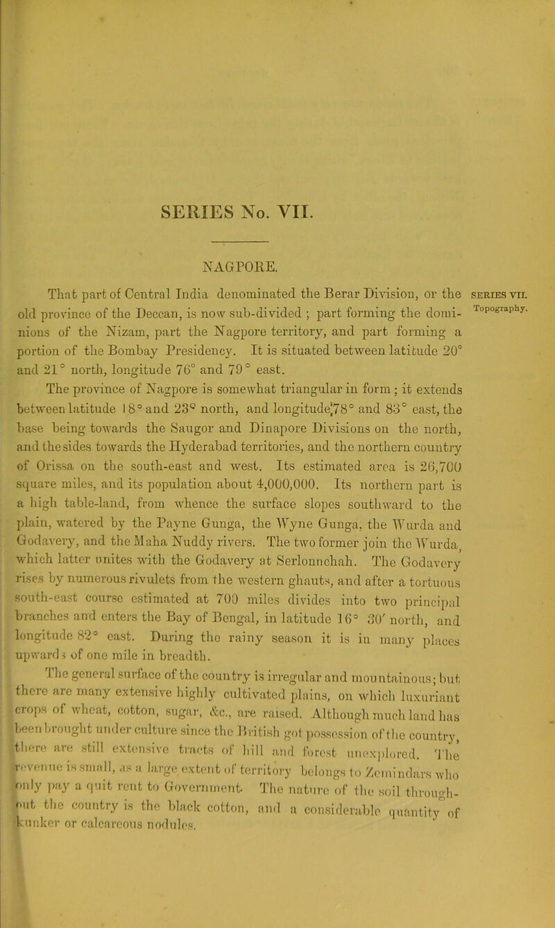 NAGPOKE. That part of Central India denominated the Berar Division, or the old province of the Deccan, is now sub-divided ; part forming the domi- nions of the Nizam, part the Nagpore territory, and part forming a portion of the Bombay Presidency. It is situated between latitude 20° and 21° north, longitude 76° and 79° east. The province of Nagpore is somewhat triangular in form ; it extends between latitude 18° and 23® north, and longitude|78° and 83° east, the base being towards the Saugor and Dinapore Divisions on the north, and the sides towards the Hyderabad territories, and the northern country of Orissa on the south-east and west. Its estimated area is 26,700 square miles, and its population about 4,000,000. Its northern part is a high table-land, from whence the surface slopes southward to the plain, watered by the Payne Gunga, the Wyne Gunga, the Wurda and Gudavery, and the Maha Nuddy rivers. The two former join the IVurda which latter unites with the Godavery at Serlonnchah. The Godavery rises by numerous rivulets from the western ghauts, and after a tortuous south-east course estimated at 700 miles divides into two principal branches and enters the Bay of Bengal, in latitude 1 6° 30' north, and longitude 82° oast. During tho rainy season it is in many places upwards of one mile in breadth. The general surface of the countiy is irregular and mountainous; but there are many extensive highly cultivated plains, on which lu.xuriant crops of wheat, cotton, sugai-, (.'tc., are raised. Although much land has been brought under culture since the British got possession of the country, tliere are still expulsive tracts of hill and forest unexjilored. 'J'lie revenue is small, as a large extent of territory belongs to Zemindars who only ]>ay a quit rent to Government- The nature of the soil through- out the country is the black cotton, ami a considerable ipiantit.y of klinker or calcareous nodules. SERIES VII. Topography.