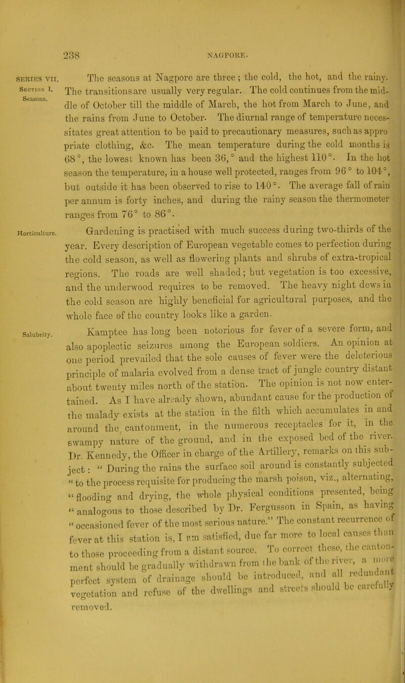 SERIES VII. Section I. Seasons. Horticulture. Salubrity. The secRsons at Nagpore are three ; the cold, the hot, and the rain)'. The transitions are usually very regular. The cold continues from the mid- dle of October till the middle of March, the hot from March to June, and the rains from June to October. The diurnal range of temperature neces- sitates great attention to be paid to precautionary measures, such as appro priate clothing, &c. The mean temperature during the cold months is 08°, the lowest known has been 36,° and the highest 110°. In the hot season the temperature, in a house well protected, ranges from 9C ° to 104°, but outside it has been observed to rise to 140°. The average fall of rain per annum is forty inches, and during the rainy season the thermometer ? ranges from 76° to 86°. ; Gai’deiiing is practised udth much success during two-thirds of the year. Every description of European vegetable comes to perfection during the cold season, as well as flowering plants and shrubs of extra-tropical regions. The roads are well shaded; but vegetation is too excessive, and the underwood requires to be removed. The heavy night dews in the cold season are highl}^ benefleial for agricultural purposes, and the whole face of the country looks like a garden. Kamptee has long been notorious for fever of a severe form, and also apoplectic seizures among the European soldiers. An opinion at one period prevailed that the sole causes of fever were the deleterious principle of malaria evolved fi'om a dense tract of jungle country distant about twenty miles north of the station. The opinion is not now enter- tained. As I have already shown, abundant cause for the produckon of the malady exists at the station in the filth which accumulates in and around the, cantonment, in the numerous receptacles for it, in^ the swampy nature of the ground, and in the exposed bed of tbe^ river. ])r. Kennedy, the Officer in charge of the Artillery, remarks on this sub- ject : “ During the rains the surface soil around is constantly subjected “ to the process requisite for producing the marsh poison, viz., alternating, “flooding and drying, the whole physical conditions presented, bemg “ analogous to those described by Dr. Fergusson in Spam, as having » occasioned fever of the most serious nature.” The constant recurrence o fever at this station is, I cm satisfied, due far more to local causes than to those proceeding from a distant source. To correct these, the canton- ment should be gradually withdrawn from i he bunk of the r, ver, a nun e perfect eyrtem of dnu.mse el.onld t.o intro.luce.1. end veetation aed refaHO of the d.eUinge and st.'cole should be carcful.y o removed. t