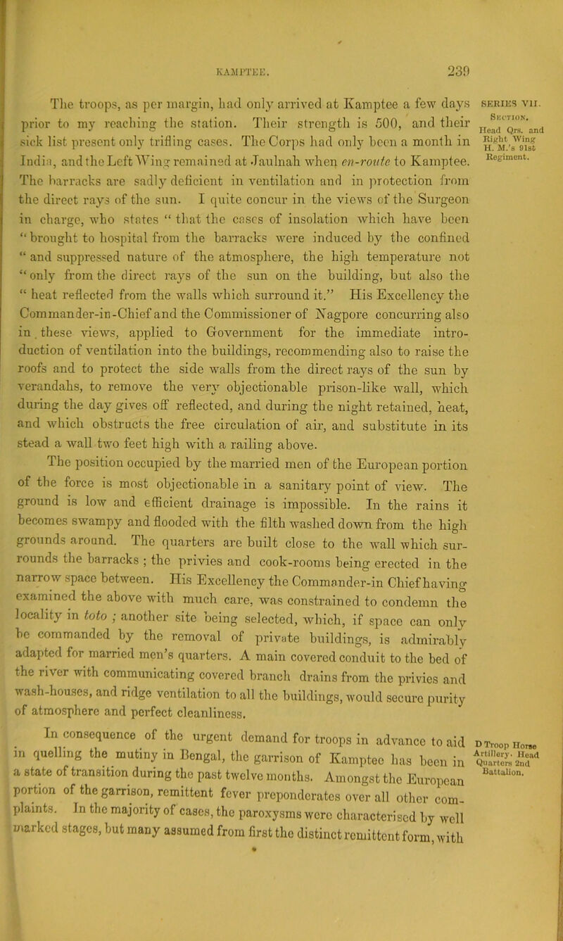 r KAMPTEE. 230 Tlie troops, as per margin, liad only arrived at Kamptee a few days series vii. prior to my reaching the station. Their strength is 500, and their sick list present only trifling cases. The Corps had only heen a month in India, and the Left AYing remained at Jaulnah when en-roiite to Kamptee. The liarracks are sadly deficient in ventilation and in jnotection from the direct rays of the sun. I quite concur in the views of the Surgeon in charge, who states “ that the cases of insolation which have been “ brought to hospital from the barracks were induced by the confined “ and suppressed nature of the atmosphere, the high temperature not “ only from the direct rays of the sun on the building, but also the “ heat reflected from the walls which surround it.” His Excellency the Commander-in-Chief and the Commissioner of Nagpore concurring also in. these views, applied to Government for the immediate intro- duction of ventilation into the buildings, recommending also to raise the roofs and to protect the side walls from the direct rays of the sun by verandahs, to remove the very objectionable prison-like wall, which during the day gives off reflected, and during the night retained, heat, and which obstructs the free circulation of air, and substitute in its stead a wall two feet high with a railing above. The position occupied by the married men of the European portion of the force is most objectionable in a sanitary point of view. The ground is low and efficient drainage is impossible. In the rains it becomes swampy and flooded with the filth washed down from the high grounds around. The quarters are built close to the wall which sur- rounds the barracks ; the privies and cook-rooms being erected in the narrow space between. His Excellency the Commander-in Chief having examined the above with much care, was constrained to condemn the locality m toto ; another site being selected, which, if space can only be commanded by the removal of private buildings, is admirably adapted for married men’s quarters. A main covered conduit to the bed of the river with communicating covered branch drains from the privies and wash-houses, and ridge ventilation to all the buildings, would secure purity of atmosphere and perfect cleanliness. Inconsequence of the urgent demand for troops in advance to aid n Troop iw m quelling the mutiny in Bengal, the garrison of Kamptee has been in a state of transition during the past twelve months. Amongst the European portion of the garrison, remittent fever preponderates over all other com- plaints. In the majority of cases, the paroxysms were characterised by well ^ marked stages, but many assumed from first the distinct remittent form, with
