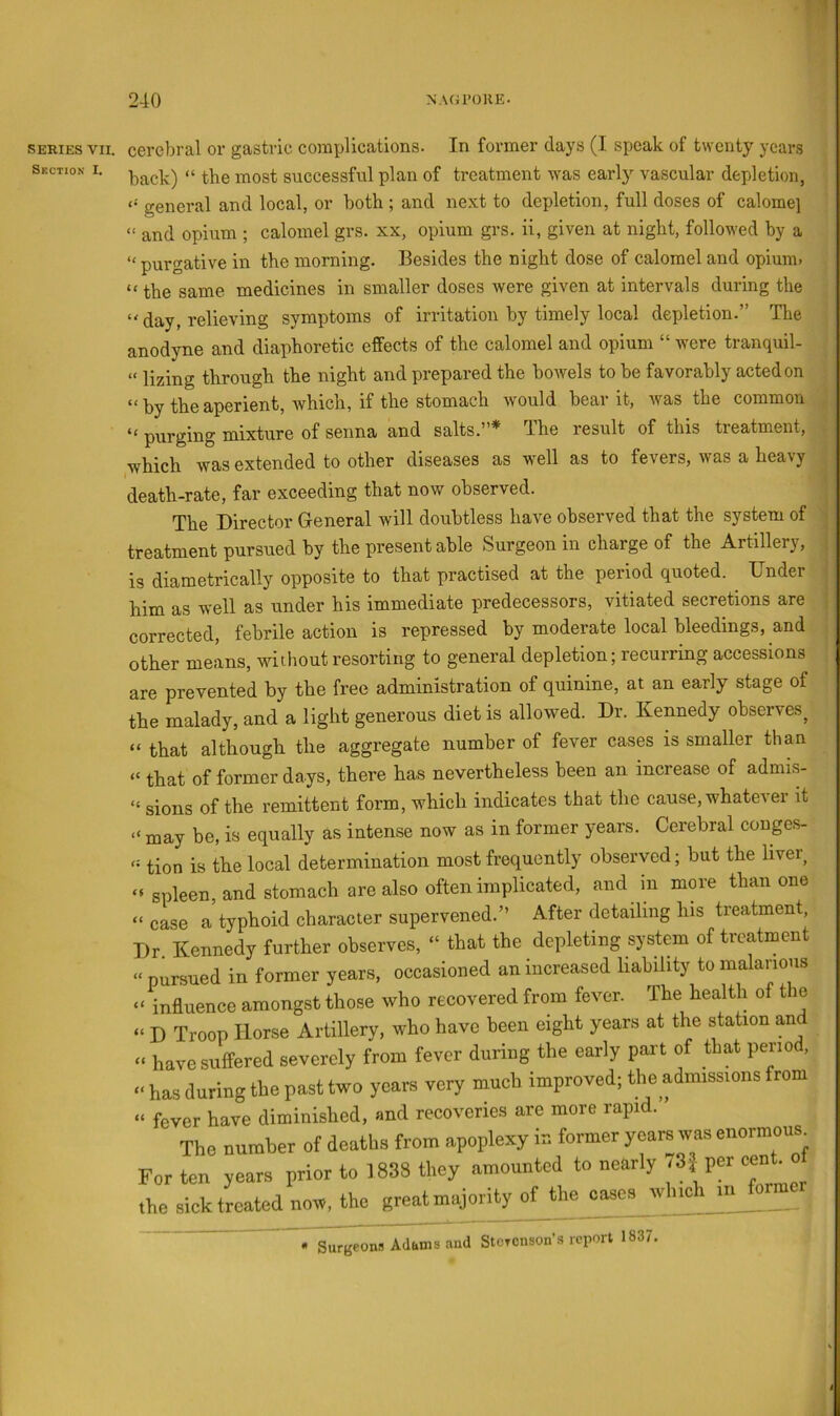 SERIES VII. Section I. cerebral or gastric coinplications. In former days (I speak of twenty years back) “ the most successful plan of treatment was early vascular depletion, general and local, or both; and next to depletion, full doses of calome] “ and opium ; calomel grs. xx, opium grs. ii, given at night, followed by a purgative in the morning. Besides the night dose of calomel and opium. “ the same medicines in smaller doses were given at intervals during the “ day, relieving symptoms of irritation by timely local depletion.” The anodyne and diaphoretic effects of the calomel and opium “ were tranquil- “ lizing through the night and prepared the bowels to be favorably acted on “by the aperient, which, if the stomach would bear it, was the common purging mixture of senna and salts.”* The result of this treatment, which was extended to other diseases as vrell as to fevers, was a heavy death-rate, far exceeding that now observed. The Director General will doubtless have observed that the system of treatment pursued by the present able Surgeon in charge of the Artillery, is diametrically opposite to that practised at the period quoted. Dnder him as well as under his immediate predecessors, vitiated secretions are corrected, febrile action is repressed by moderate local bleedings, and other means, without resorting to general depletion; recurring accessions are prevented by the free administration of quinine, at an early stage of the malady, and a light generous diet is allowed. Dr. Kennedy observes^ “ that although the aggregate number of fever cases is smaller than “ that of former days, there has nevertheless been an increase of admis- “ sions of the remittent form, which indicates that the cause, whatever it “ may be, is equally as intense now as in former years. Cerebral couges- tion is the local determination most frequently observed; but the liver^ “ spleen, and stomach are also often implicated, and in more than one “ case a typhoid character supervened.” After detailing his treatment. Dr. Kennedy further observes, “ that the depleting system of treatment “ pursued in former years, occasioned an increased liability to malarious “ influence amongst those who recovered from fever. The health of the “ D Troop Horse Artillery, who have been eight years at the station and “ have suffered severely from fever during the early part of that period, “ has during the past two years very much improved; the admissions from “ fever have diminished, and recoveries are more rapid. ’ The number of deaths from apoplexy in former years was enormous^ For ten years prior to 1838 they amounted to nearly /3| per cen^ the sick treated now, the great majority of the cases which in forme « Surgeons Adams and Stcronson’s report 1837.