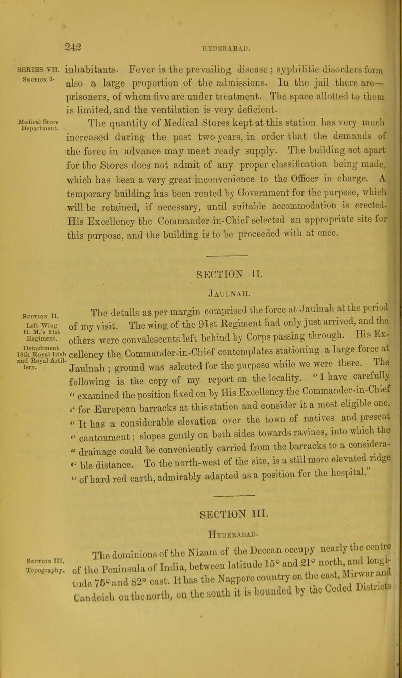 SERIES VII. Section !• Medical Store Depaitmeut. iuhabitaiits- Fever is tlie prevailing disease ; sypliilitic disorders form also a large proportion of the admissions. In the jail there are— prisoners, of whom live are under treatment. The space allotted to them is limited, and the ventilation is very deficient. The quantity of Medical Stores kept at this station has very much increased during the past two years, in order that the demands of the force in advance may meet ready supply. The building set apart for the Stores does not admit of any proper classification being made, which has been a very great inconvenience to the Officer in charge. A temporary building has been rented hy Government for the purpose, which w'ill he retained, if necessary, until suitable accommodation is erected. His Excellency the Commander-in-Chief selected an appropriate site for this purpose, and the building is to be proceeded with at once. SECTION II. Jaulnah. Section IT The details as per margin comprised the force at .Jaulnah at the period Left Wing of my visit. The wing of the 91st Eegiment had only just arrived, and the Regiment, othcrs wcre convalescents left behind by Corps passing through. His Ex- i8K“sh cellency the Commander-in-Chief contemplates stationing a large force at and^^yai Artn- the purposc whilc wc wcrc there. The following is the copy of my report on the locality. “ I have carefully “ examined the position fixed on by His Excellency the Commander-in-Chief for European barracks at this station and consider it a most eligible one. “ It has a considerable elevation over the tmvn of natives and present cantonment; slopes gently on both sides towards ravines, into which the “ drainage could be conveniently carried from the barracks to a considera- “ ble distance. To the north-west of the site, is a still more elevated ridge “ of hard red earth, admirably adapted as a position for the hospital.” SECTION HI. Section III. Topography. IIyuebabad- The dominions of the Nisam of the Dcccan occupy nearly tiic centre the Peninsula of India, between latitude 10 and2P nort ’ lo 75 and 82“ oast. It has tl.e Nagporc country on the east ®  ndeish on the north, on the south it is bounded by the Ceded Dislucts