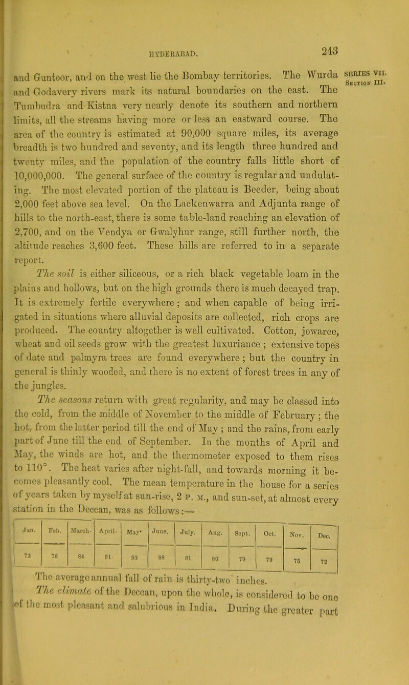 11YDEEA15AD. and Guntoor, and on the west lie the Bombay territories. The Wurda series yir. and Godavery rivers mark its natural boundaries on the east, ihe Tumbudra and Kistna very nearly denote its southern and northern limits, all the streams having more or less an eastward course. The area of the country is estimated at 90,000 square miles, its average breadth is two hundred and seventy, and its length three hundred and twenty miles, and the population of the country falls little short of 10,000,000. The general surface of the countr} is regular and undulat- ing. The most elevated portion of the plateau is Boeder, being about 2,000 feet above sea level. On the Lackenwarra and Adjunta range of hdls to the north-east, there is some table-land reaching an elevation of 2,700, and on the Vendya or Gwalyhur range, still further north, the altitude reaches 3,600 feet. These hills are referred to in a separate report. The soil is either siliceous, or a rich black vegetable loam in the plains and hoUows, but on the high grounds there is much decayed trap. It is extremely fertile everywhere ; and when capable of being md- gated in situations where alluvial deposits are collected, rich crops are produced. The country altogether is well cultivated. Cotton, jowaree, wheat and oilseeds grow with the greatest luxuriance ; extensive topes of date and palmyra trees are found everywhere ; but the country in general is thinly wooded, and there is no extent of forest trees in any of the jungles. The seasons return with great regularity, and may be classed into the cold, from the middle of November to the middle of February ; the hot, from the latter period till the end of May ; and the rains, from early part of June till the end of September. In the months of April and May, the winds are hot, and the thermometer exposed to them rises to 110°. The heat varies after night-fall, and towards morning it be- comes pleasantly cool. The mean temperature in the house for a series of years taken by myself at sun-rise, 2 p. m., and sun-set, at almost every station in the Deccan, was as follows:— •Jan. Feb. March' May* Juno. July. Aug. Sopt. Oct. Nov. Doc. 72 76 84 91 0.7 88 81 80 70 79 75 72 I The average annual fall of rain is thirty-two' inches. • The climate of the Deccan, upon the w1k)1o, is considered to be ono ^of the most pleasant and salubrious in India. During the greater part