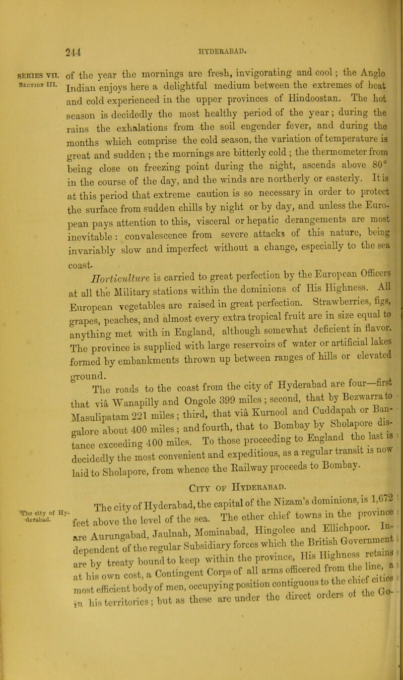 SERIES VII. StOTlOS III. of the 3’ear the mornings are fresh, invigorating and cool; the Anglo Indian enjoys here a delightful medium between the extremes of heat and cold experienced in the upper provinces of Hindoostan. The hot season is decidedly the most healthy period of the year; during the rains the exhalations from the soil engender fever, and during the months which comprise the cold season, the variation of temperature is great and sudden ; the mornings are bitterly cold ; the thennometer from being close on freezing point during the night, ascends above 80° in the course of the day, and the winds are northerly or easterly. It is at this period that extreme caution is so necessary in order to protect the surface from sudden chills by night or by day, and unless the Euro- pean pays attention to this, visceral or hepatic derangements are most inevitable : convalescence from severe attacks of this nature, being invariably slow and imperfect without a change, especially to the sea coast. _ Horticulture is carried to great perfection by the European Officers at all the Military stations within the dominions of His Highness. All European vegetables are raised in great perfection. Strawberries, figs, grapes, peaches, and almost every extra tropical fruit are in size equal to anything met with in England, although somewhat deficient in flavor. The province is suppHed with large reservoirs of water or artificial lakes formed by embankments thrown up between ranges of hills or elevated ground. . The roads to the coast from the city of Hyderabad are four—fast that via Wanapilly and Ongole 399 miles; second, that by Bezsvarrato llasulinatam 221 miles ; third, that via Kmnool and Cuddapah or Ban- galore about 400 miles ; and fourth, that to Bombay >>y ^^X'Lt is Lee errceeding 400 miles. To those proceeding to England the tet is decidedly the most convenient and expeditions, as a regular transit is now laidto Sholapore, from whence the Eaibvay proceeds to Bombay. The city of Hy- derabad. City of Hyderabad. The city of Hyderabad, the capital of the Nizam's dominions, is 1,073 I above the level of the sea. The other chief towns m the province Aurunaabad Jaulnah, Mominabad. Hlngoleo and Ellichpoor. I - londent of thc’rcgular Subsidiary forces which the British Governmen :y tr aty bounLo keep within the province His Highness r^ain ■ hisLvn cL, a Contingent Corpsof all .LcUios ,tefficicntbodyofmon,occupymgpo.sitioncontiguonsto f 1 • Qo fVin.Ho fire under tho direct orders o