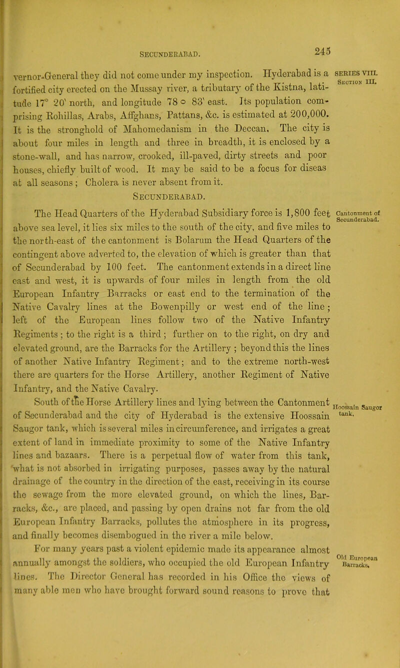 ( SECUNDERABAD. 245 j vernor-General they did not come under my inspection. Hyderabad is a i fortified city erected on the Mussay river, a tributary of the Kistna, lati- t tude 17° 20' north, and longitude 78 o 83' east. Its population com- prising Rohillas, Arabs, Affghans, Pattans, &c. is estimated at 200,000. I It is the stronghold of Mahomedanism in the Deccan. The city is I about four miles in length and three in breadth, it is enclosed by a I stone-wall, and has narrow, crooked, ill-paved, dirty streets and poor j houses, chiefly built of wood. It may be said to be a focus for diseas 1 at all seasons ; Cholera is never absent from it. I Secunderabad. The Head Quarters of the Hyderabad Subsidiary force is 1,800 feet above sea level, it lies six miles to the south of the city, and five miles to ■ the north-east of the cantonment is Bolarum the Head Quarters of the 1 contingent above adverted to, the elevation of which is greater than that ' of Secunderabad by 100 feet. The cantonment extends in a direct line cast and west, it is upwards of four miles in length from the old European Infantry Barracks or east end to the termination of the Native Cavalry lines at the Bowenpilly or west end of the line; left of the European lines follow two of the Native Infantry Begiments : to the right is a third ; further on to the right, on dry and elevated ground, are the Barracks for the Artillery ; beyond this the lines of another Native Infantry Regiment; and to the extreme north-west there are quarters for the Horse Artillery, another Regiment of Native Infantry, and the Native Cavalry. South of t^e Horse Artillery lines and lying between the Cantonment of Secunderabad and the city of Hyderabad is the extensive Hoossain Saugor tank, which is several miles in circumference, and irrigates a great extent of land in immediate proximity to some of the Native Infantry I lines and bazaars. There is a perpetual flow of water from this tank, j| 'what is not absorbed in irrigating purposes, passes away by the natural li drainage of the country in the direction of the east, receiving in its course $ the sewage from the more elevated ground, on which the lines, Bar- jl racks, &c., arc placed, and passing b}'' open drains not far from the old 8 European Infantry Barracks, pollutes the atmosphere in its progress, I and finally becomes disembogued in tho river a mile below. For many years past a violent epidemic made its appearance almost ii annually among,st the soldiers, who occupied the old European Infantry I, lines. The Director General has recorded in his Office tho views of t many able men who have brought forward sound rcaisons to prove that SERIES VIII. Sbctiojj III. Cantonment of Secunderabad. Hoossain Saugor tank. Old European Barracks,