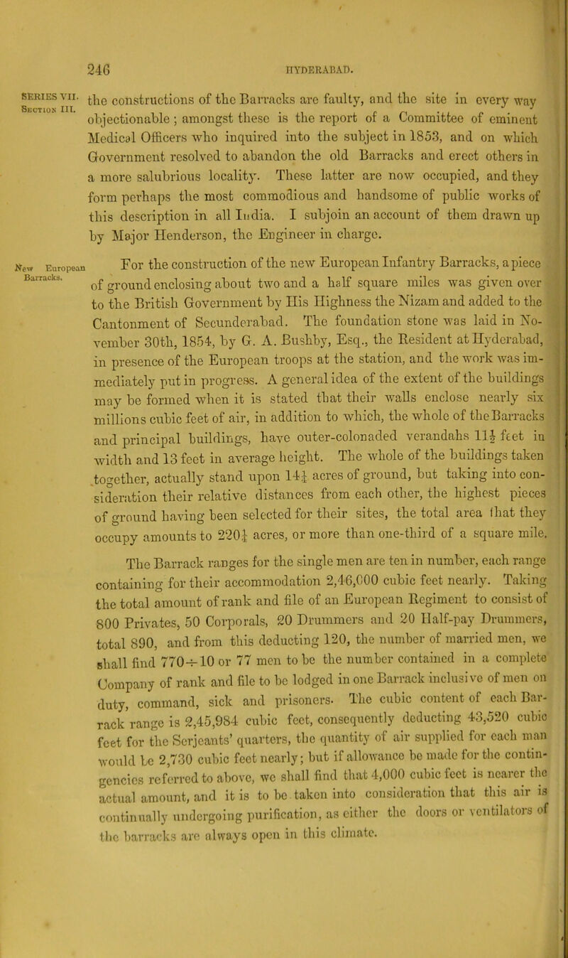 SERIES VII. Section III. the constructions of the Bari’aclcs are faulty, and the site in every way objectionable ; amongst these is the report of a Committee of eminent Medical Officers who inquired into the subject in 1853, and on which Government resolved to abandon the old Barracks and erect others in a more salubrious locality. These latter are now occupied, and they form perhaps the most commodious and handsome of public works of this description in all India. I subjoin an account of them drawn up by Major Henderson, the Engineer in charge. 1 European Barracks. For the construction of the new European Infantry Barracks, apiece of ground enclosing about two and a half square miles was given over to the British Government by His Highness the Nizam and added to the Cantonment of Secunderabad. The foundation stone was laid in No- vember 30th, 1854, by G. A. Bushby, Esq., the Besident at Hyderabad, in presence of the European troops at the station, and the work was im- mediately put in progress. A general idea of the extent of the buildings may be formed when it is stated that their walls enclose nearly six millions cubic feet of air, in addition to which, the whole of the Barracks and principal buildings, have outer-colonaded verandahs llj feet in width and 13 feet in average height. The whole of the buildings taken .together, actually stand upon 14^ acres of ground, but taking into con- sideration their relative distances from each other, the highest pieces of ground having been selected for their sites, the total area that they occupy amounts to 220i acres, or more than one-third of a square mile. The Barrack ranges for the single men are ten in number, each range containing for their accommodation 2,46,000 cubic feet nearly. Taking the total amount of rank and file of an European Ecgiment to consist of 800 Privates, 50 Corporals, 20 Drummers and 20 Half-pay Drummers, total 890, and from this deducting 120, the number of married men, we shall find 770-^-10 or 77 men to be the number contained in a complete Company of rank and file to be lodged in one Barrack inclusive of men on duty, command, sick and prisoners- The cubic content of each Bar- rack Vange is 2,45,984 cubic feet, consequently deducting 43,520 cubic feet for the Serjeants’ quarters, the quantity of air supplied for each man would be 2,730 cubic feet nearly; but if alloAvance be made for the contin- gencies referred to above, we shall find that 4,000 cubic feet is nearer the actual amount, and it is to be. taken into consideration that this air is continually undergoing purification, as cither the doors or \cntilatois of the barracks arc always open in this climate.