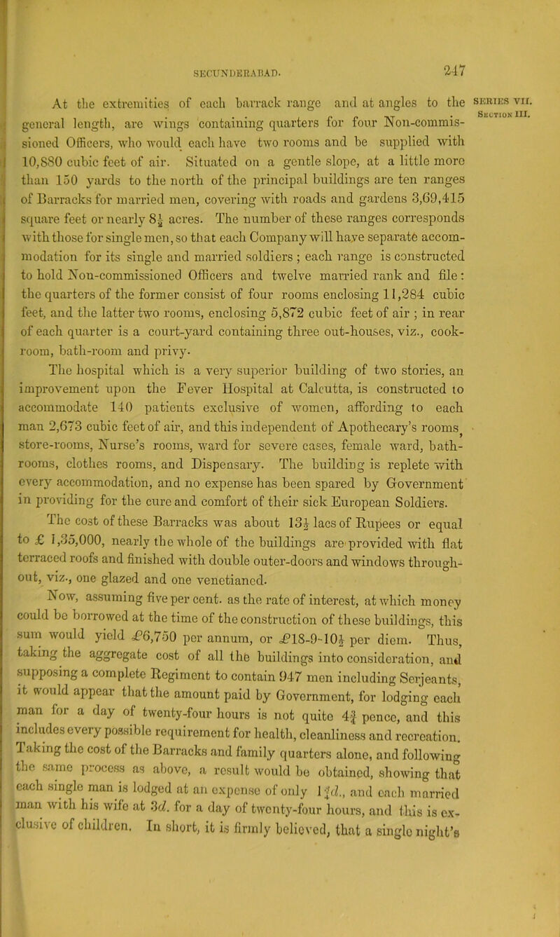 At the extremities of each barrack range and at angles to the general length, arc wings containing quarters for four Non-commis- sioned Officers, who would each have two rooms and be supplied with 10,880 cubic feet of air. Situated on a gentle slope, at a little more than 150 yards to the north of the principal buildings are ten ranges of Barracks for married men, covering with roads and gardens 3,69,415 square feet or nearly 8| aci’es. The number of these ranges corresponds with those for single men, so that each Company will have separate accom- modation for its single and married soldiers ; each range is constructed to hold Non-commissioned Officers and twelve married rank and file: the quarters of the former consist of four rooms enclosing 11,284 cubic feet, and the latter two rooms, enclosing 5,872 cubic feet of air ; in rear of each quarter is a court-yard containing three out-houses, viz., cook- room, bath-room and privy. The hospital which is a very superior building of two stories, an improvement upon the Fever Hospital at Calcutta, is constructed to accommodate 140 patients exclu.sive of women, affording to each man 2,673 cubic feet of air, and this independent of Apothecary’s rooms^ store-rooms. Nurse’s rooms, ward for severe cases, female ward, bath- rooms, clothes rooms, and Dispensary. The building is replete with every accommodation, and no expense has been spared by Government in providing for the cure and comfort of their sick European Soldier’s. The cost of these Barracks was about 13 J lacs of Rupees or equal to £ 1,35,000, nearly tbe whole of the buildings are'provided rvith fiat terraced roofs and finished with double outer-doors and windows through- out, viz., one glazed and one venetianed. Now, as.suming five per cent, as the rate of interest, at which money could be borrowed at the time of the construction of these buildings, this sum would yield £’6,750 per annum, or £?lS-9-10^ per diem. Thus, taking the aggregate cost of all the buildings iirto consideration, and supposing a complete Regiment to contain 947 men including Serjeants, it would appear that the amount paid by Government, for lodging each man for a day of twenty-four hours is not quite 4f pence, and this includes every po.ssible requirement for health, cleanliness and recreation. Taking the cost of the Barracks and family quarters alone, and following the .same proce.ss as above, a result would be obtained, showing that each single man is lodged at an expense of only 1 ftl, and each married man with his wife at 3cZ. for a day of twenty-four hours, and this is ex- clusive of children. In short, it is firmly believed, that a single niglit’s SERIES VII. Skctiok III. I