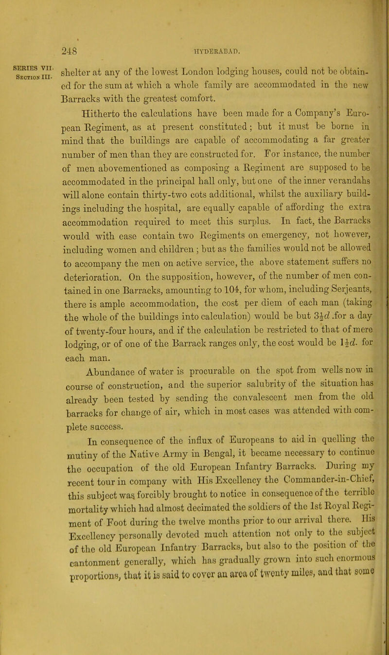 *se”Iio^n lu steelier at any of the lowest London lodging houses, could not be obtain- ed for the sum at which a whole family are accommodated in the new ^ Barracks with the greatest comfort. • » . Hitherto the calculations have been made for a Company’s Euro- ' pean Kegiment, as at present constituted; but it must be borne in mind that the buildings are capable of accommodating a far greater number of men than they are constructed for. For instance, the number of men ahovementioned as composing a Eegiment are supposed to he accommodated in the principal hall only, but one of the inner verandahs will alone contain thirty-two cots additional, whilst the auxiliary build- ings including the hospital, are equally capable of affording the extra accommodation required to meet this surplus. In fact, the Barracks / would with ease contain two Kegiments on emergency, not however, ) including women and children ; but as the families would not be allowed 1 to accompany the men on active service, the above statement suffers no | deterioration. On the supposition, however, of the number of men con- | tained in one Barracks, amounting to 104, for whom, including Serjeants, | there is ample accommodation, the cost per diem of each man (taking | the whole of the buildings into calculation) would be but 3id .for a day of twenty-four hours, and if the calculation he restricted to that of mere lodging, or of one of the Barrack ranges only, the cost would be l^d. for each man. Abundance of water is procurable on the spot from wells now in course of construction, and the superior salubrity of the situation has already been tested by sending the convalescent men from the old barracks for change of air, which in most cases was attended with com- plete success. In consequence of the influx of Europeans to aid in quelling the mutiny of the JSfative Army in Bengal, it became necessary to continue the occupation of the old European Infantry Barracks. During my recent tour in company with His Excellency the Commander-in-Chief, this subject was forcibly brought to notice in consequence of the terrible mortality which had almost decimated the soldiers of the 1st Royal Regi- ment of Foot during the twelve months prior to our arrival there. His Excellency personally devoted much attention not only to the subject of the old European Infantry Barracks, but also to the position of the cantonment generally, which has gradually grown into such enormous proportions, that it is said to cover au area of twenty mUes, and that some