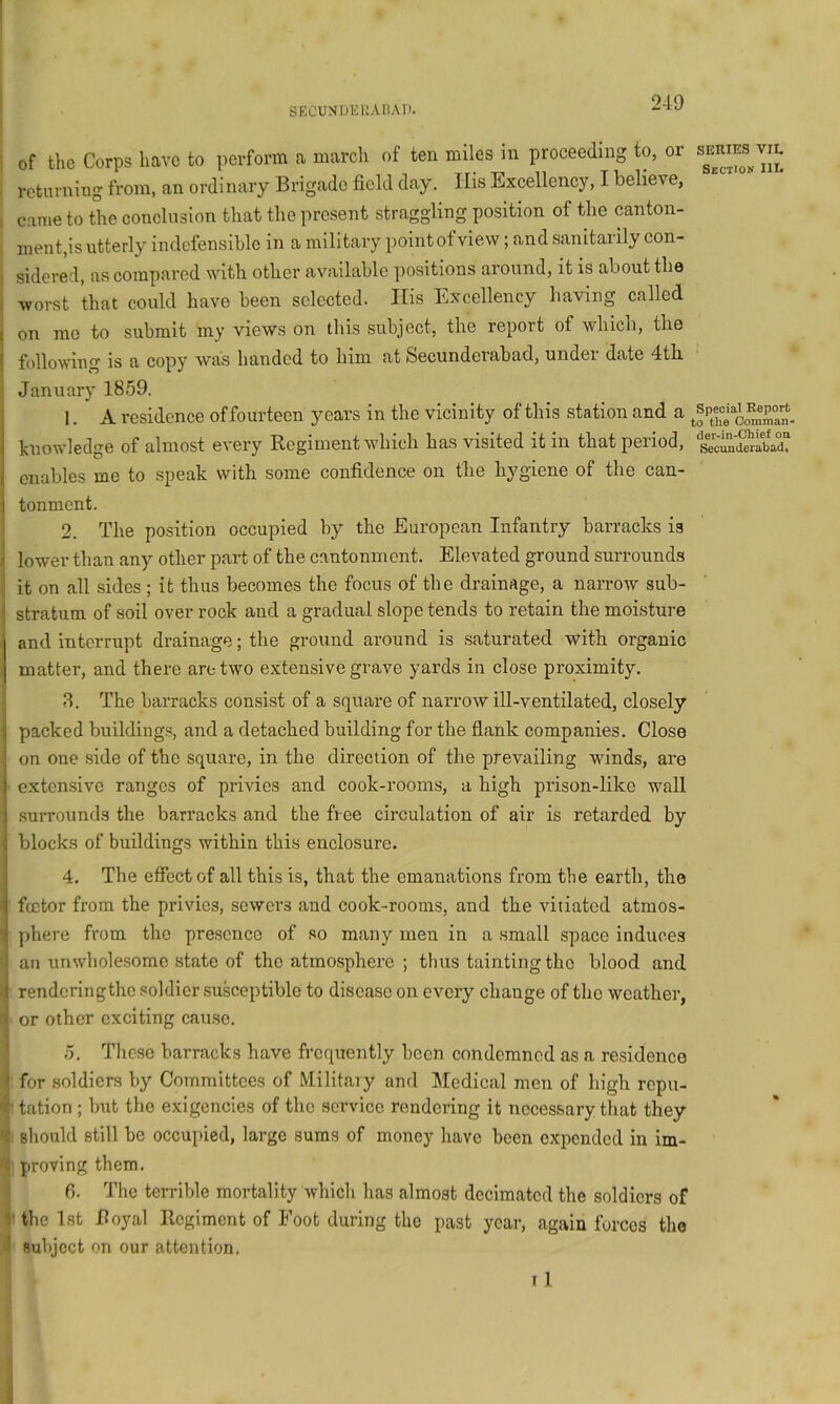 I i of the Corps have to perform a march of ten miles in proceeding to, or i returning from, an ordinary Brigade field day. His Exeellency, I believe, I came to the eonclnsion that the present straggling position of the canton- , ment,is utterly indefensible in a military point of view; and sanitarily con- I sidered, as eompared with other available positions around, it is about the I worst that could have been selected. Ilis Excellency having called on me to submit my views on this subject, the report of which, the following is a copy was handed to him at Secunderabad, undei date 4th January 1859. 1. A residence of fourteen 3mars in the vicinity of this station and a huowledge of almost every Regiment Avhich has visited it in that period, enables me to speak with some confidence on the hygiene of the can- tonment. 2. The position occupied by the European Infantry barracks is lower than any other part of the cantonment. Elevated ground surrounds it on all sides ; it thus becomes the focus of the drainage, a narrow sub- stratum of soil over rock and a gradual slope tends to retain the moisture and interrupt drainage; the ground around is saturated with organic matter, and there are two extensive grave yards in close proximity. 8. The barracks consist of a square of narrow ill-ventilated, closely packed buildings, and a detached building for the flank companies. Close on one side of the square, in the direction of the prevailing winds, are extensive ranges of privies and cook-rooms, a high prison-like wall .surrounds the barracks and the free circulation of air is retarded by blocks of buildings within this enclosure. 4. The effect of all this is, that the emanations from the earth, the footer from the privies, sowers and cook-rooms, and the vitiated atmos- phere from the presence of so many men in a small space induces an unwhole.some state of the atmosphere ; thus tainting the blood and renderingtho soldier smsceptiblo to disease on every change of the weather, or other exciting cause. .5. These barracks have frequently been condemned as a residence for soldiers by' Committees of Militaiy and Medical men of high repu- • tation ; but the exigencies of the service rendering it necessary that they < should still be occupied, large sums of money have been expended in im- T proving them. ^ f). The terrible mortality which has almost decimated the soldiers of ij' the 1st Boyal Regiment of Foot during the past year, again forces the 4 subject on our attention. 11 SERIES VIL Section III. Special Report .0 the Oomman- der-in-Chief on Secunderabad.