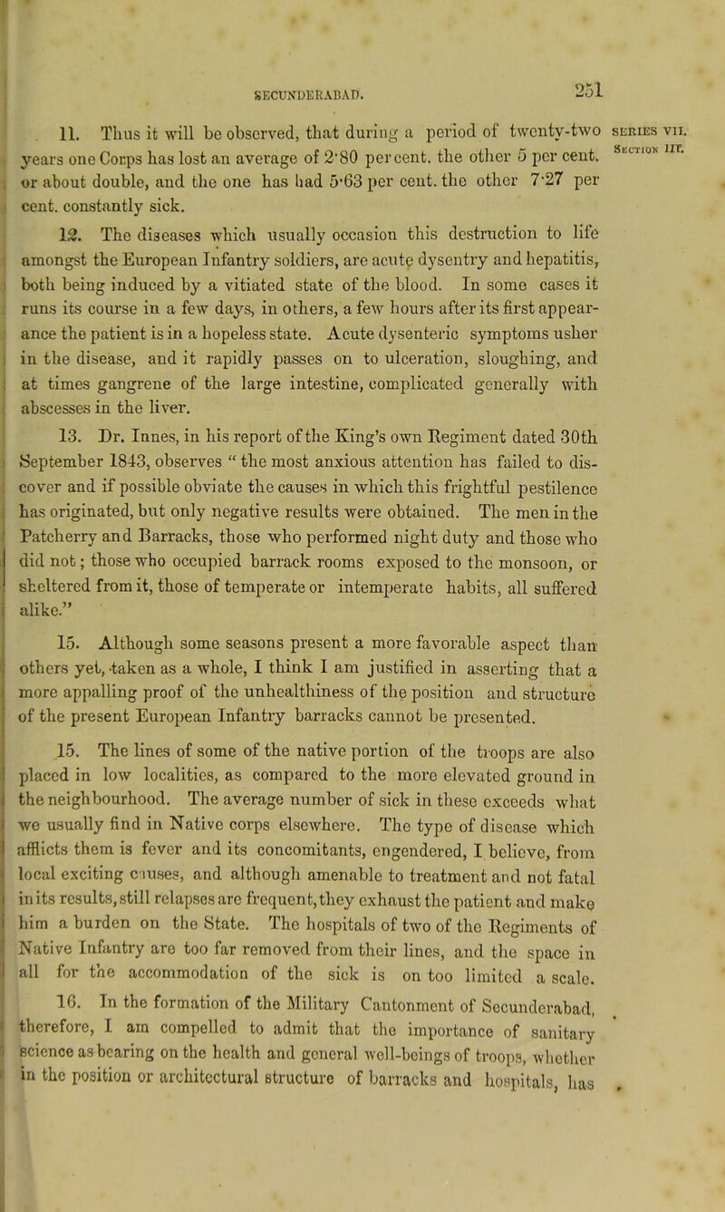 11, Thus it will be observed, that during a period of twenty-two series vii. > 3’’ears one Corps has lost an avei'age of 2'80 percent, the other 5 per cent. 1 or about double, and the one has had 5'63 per cent, the other 7‘27 per 3 cent, constantly sick. j 12. The diseases which usually occasion this destruction to life j amongst the European Infantry soldiers, are acute dysentry and hepatitis^ ■i both being induced by a vitiated state of the blood. In some cases it i runs its course in a few days, in others, a few hours after its first appear- ance the patient is in a hopeless state. Acute dysenteric symptoms usher in the disease, and it rapidly passes on to ulceration, sloughing, and at times gangrene of the large intestine, complicated generally with abscesses in the liver. 13. Dr. Innes, in his report of the King’s own Regiment dated 30th September 1843, observes “ the most anxious attention has failed to dis- cover and if possible obviate the causes in which this frightful pestilence has originated, but only negative results were obtained. The men in the Patcherry and Barracks, those who performed night duty and those who did not; those who occupied barrack rooms exposed to the monsoon, or sheltered from it, those of temperate or intemperate habits, all suffered alike.” 15. Although some seasons present a more favorable aspect than others yet, -taken as a whole, I think I am justified in asserting that a more appalling proof of the unhealthiness of the position and structure of the present European Infantry barracks cannot be presented. 15. The lines of some of the native portion of the troops are also placed in low localities, as compared to the more elevated ground in the neighbourhood. The average number of sick in these exceeds what we usually find in Native corps elsewhere. The type of disease which afflicts them is fever and its concomitants, engendered, I believe, from local exciting ciuses, and although amenable to treatment and not fatal in its results, still relapses are frequent, they exhaust the patient and make him a burden on the State. The hospitals of two of the Regiments of Native Infantry are too far removed from their lines, and the space in all for the accommodation of the sick is on too limited a scale. 16. In the formation of the Military Cantonment of Secunderabad, therefore, I am compelled to admit that the importance of sanitary Bcience as bearing on the health and general well-beings of troops, Avhothcr I in the position or architectural structure of barracks and hospitals, has