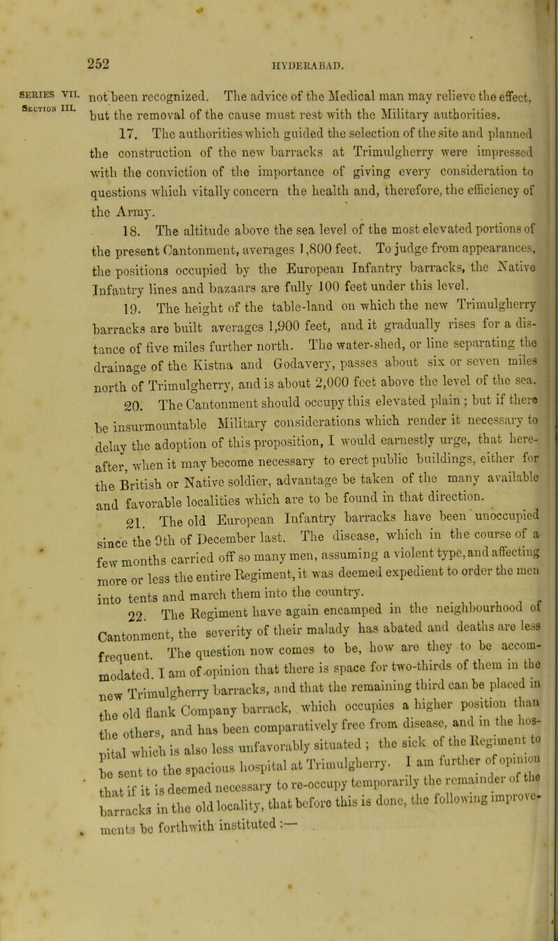 SERIES VII. Section III. not been recognized. Tlie advice of the Medical man may relievo the effect, but the removal of the cause must rest with the Military authorities. 17. The authorities which guided the selection of the site and planned the construction of the new barracks at Trimulgherry were impressed with the conviction of the importance of giving every consideration to questions which vitally concern the health and, therefore, the efficiency of the Army. 18. The altitude above the sea level of the most elevated portions of the present Cantonment, averages 1,800 feet. To judge from appearances, the positions occupied by the European Infantry barracks, the j^Tative Infantry lines and bazaars are fully 100 feet under this level. 19. The height of the table-land on which the new Trimulgherry barracks are built averages 1,900 feet, and it gradually rises for a dis- tance of five miles further north. The water-shed, or line separating the drainage of the Kistna and Godavery, passes about six or seven miles north of Trimulgherry, and is about 2,000 feet above the level of the sea. 20. The Cantonment should occupy this elevated plain; but if there be insurmountable Military considerations which render it necessary to delay the adoption of this proposition, I would earnestly urge, that here- after, when it may become necessary to erect public buildings, either for the British or Native soldier, advantage be taken of the many available and favorable localities which are to be found in that direction, 21 The old European Infantry barracks have been unoccupied since the 9th of December last. The disease, which in the course of a few months carried off so many men, assuming a violent type, and affecting more or less the entire Kegiment, it was deemed expedient to order the men into tents and march them into the country. ^ ^ . 22. The Regiment have again encamped in the neighbourhood oi Cantonment, the severity of their malady has abated and deaths are le»s frequent The question now comes to be, how are they to be accom- modated' I am of .opinion that there is space for two-thirds of them in the new Trimulgherry barracks, and that the remaining third can be placed m the old flank Company barrack, which occupies a higher position than the others and has been comparatively free from disease, and in the hos- m wS is .Iso loss unfavorably situated ; the sick of tUo Itcg^eut to L sent to the spacious hospital at Trimulgherry. I am iurtl.er of op.mou ■ thn t if it is deemed necessary to re-occupy temporarily the remainder of the bracks in the old locality, that before this is done, the following .mprovo- ments be forthwith instituted .