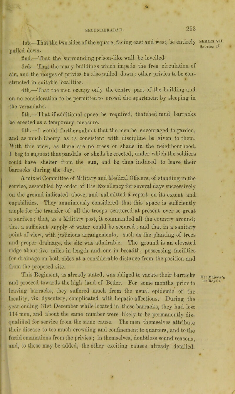 1st—That tlic two sides of the square, facing cast and west, be entirely j pulled down. 2nd.—That the surrounding prison-like wall be levelled. 3rd.—That the many buildings which impede the free circulation of ' air, and the ranges of privies be also pulled down ; other privies to be con- ; structed in suitable localities. 4th.—That the men occupy only the centre part of the building and on no consideration to be permitted to crowd the apartment by sleeping in the verandahs. 5th.—That if additional space be required, thatched mud barracks I be erected as a temporary measure. Gth.—I would further submit that the men be encouraged to garden, ( and as much liberty as is consistent with discipline be given to them, j UTth this view, as there are no trees or shade in the neighbourhood, 1 I beg to suggest that pandals or sheds be erected, under which the soldiers j could have shelter from the sun, and be thus induced to leave their I barracks during the day. A mixed Committee of Military and Medical Officers, of standing in the service, assembled by order of His Excellency for several days successively on the ground indicated above, and submitted a report on its extent and capabilities. They unanimously considered that this space is sufficiently ample for the transfer of all the troops scattered at present over so great a surface; that, as a Military post, it commanded all the country around; that a sufficient supply of water could be secured ; and that in a sanitary point of view, with judicious arrangements, such as the planting of trees and proper drainage, the site was admirable. The ground is an elevated ridge about five miles in length and one in breadth, possessing facilities for drainage on both sides at a considerable distance from the position and from the proposed site. This Regiment, as already stated, was obliged to vacate their barracks and proceed towards the high land of Beder. For some months prior to leaving barracks, they sufiered much from the usual epidemic of the locality, viz. dysentery, complicated with hepatic affections. During tlie year ending 31st December while located in these barracks, they had lost 114 men, and about the same number -were likely to be permanently dis- i qualified for service from the same cause. The men themselves attribute I their disease to too much crowding and confinement to quarters, and to the 1 foetid emanations from tho privies ; in themselves, doubtless sound reasons, n and, to these may be added, the other exciting causes already detailed. SERIES VII. Skction II Her Majesty’s 1st Royals.