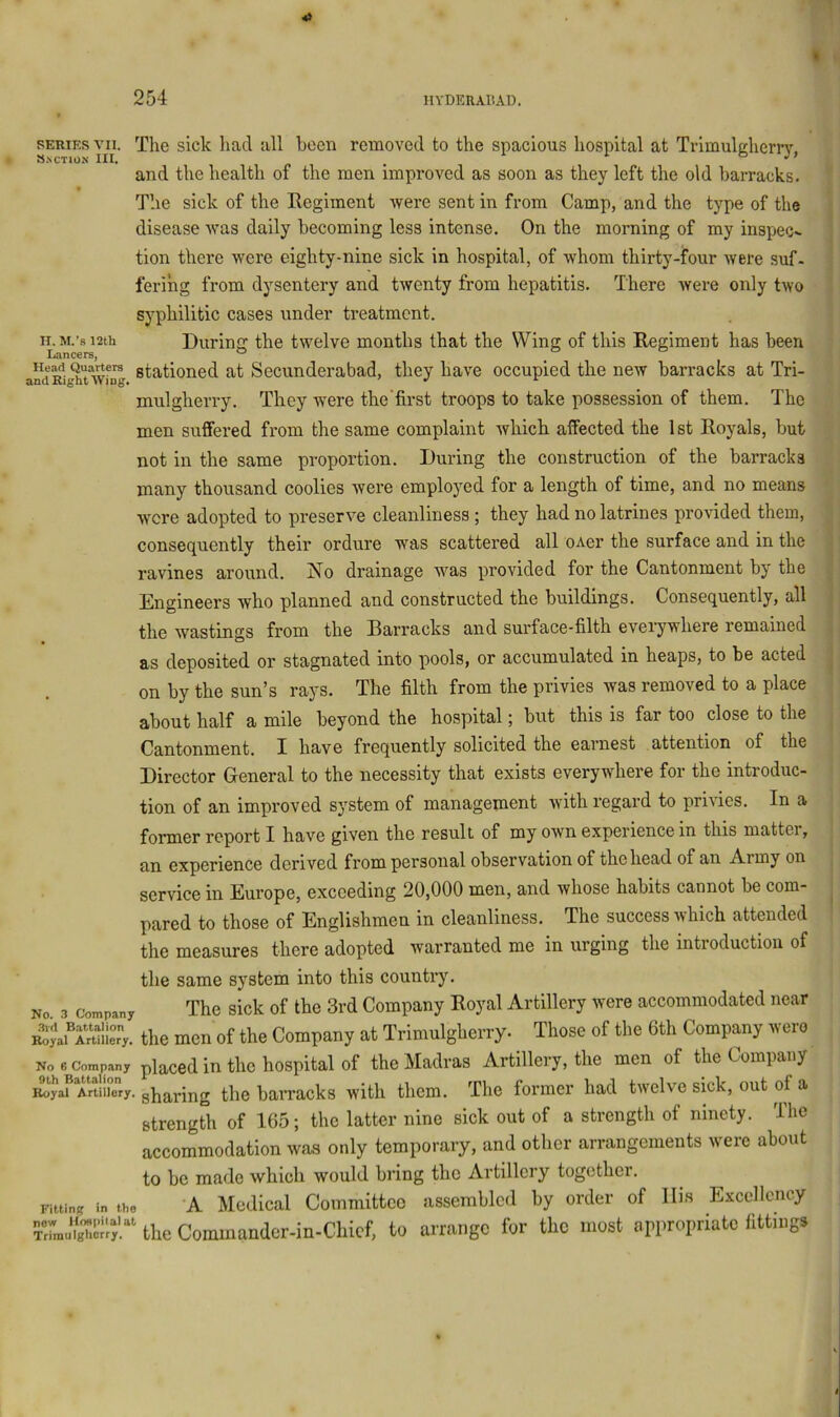 SERIES VII. The sick had all been removed to the spacious hospital at Trimulgherrj’', and the health of the men improved as soon as they left the old barracks. The sick of the Regiment were sent in from Camp, and the type of the disease was daily becoming less intense. On the morning of my inspec- tion there were eighty-nine sick in hospital, of whom thirty-four were suf- ferihg from dysentery and twenty from hepatitis. There were only two syphilitic cases under treatment. IE M.’s i2tu During the twelve months that the Wing of this Regiment has been i^dRi^'twf^ stationed at Secunderabad, they have occupied the new barracks at Tri- mulgherry. They were the’first troops to take possession of them. The men suffered from the same complaint which alfected the 1 st Royals, but not in the same proportion. During the construction of the barracks many thousand coolies were employed for a length of time, and no means were adopted to preserve cleanliness; they had no latrines provided them, consequently their ordure was scattered all oAer the surface and in the ravines around. No drainage was provided for the Cantonment by the Engineers who planned and constructed the buildings. Consequently, all the wastings from the Barracks and surface-filth everywhere remained as deposited or stagnated into pools, or accumulated in heaps, to be acted on by the sun’s rays. The filth from the privies was removed to a place about half a mile beyond the hospital; but this is far too close to the Cantonment. I have frequently solicited the earnest attention of the Director General to the necessity that exists everywhere for the introduc- tion of an improved system of management with regard to privies. In a former report I have given the result of my own experience in this matter, an experience derived from personal observation of the head of an Army on service in Europe, exceeding 20,000 men, and whose habits cannot be com- pared to those of Englishmen in cleanliness. The success which attended the measures there adopted warranted me in urging the introduction of the same system into this country. No 3 Company The sick of the 3rd Company Royal Artillery were accommodated near AVrrulier-y. the men of the Company at Trimulgherry. ^ Those of the 6th Company wero No 6 Company placcd iu tlic hospital of the Madras Artillery, the men of the Company MUU ry. sharing the barracks with them. The former had twelve sick, out of a strength of 165; the latter nine sick out of a strength of ninety. The accommodation was only temporary, and other arrangements were about to be made which would bring the Artillery together. Fitting in the 'A Modical Coinmittco assembled by order of llis Excellency TrLuig^Ll^y.^^ the Cominandcr-in-Chicf, to arrange for the most appropriate fittings