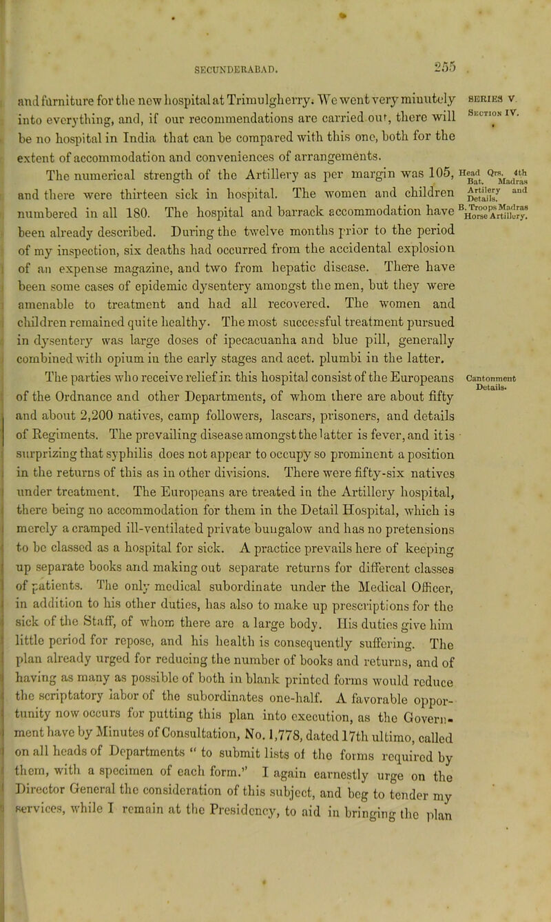and farnltuve for the new hospital at Trimulgherry; We went very miuutely series v. into everything, and, if our recommendations are carried our, there will iv. . be no hospital in India that can be compared with this one, both for the extent of accommodation and conveniences of arrangements. The numerical strength of the Artillery as per margin was 105, and there were thirteen sick in hospital. The women and children ■. numbered in all 180. The hospital and barrack accommodation have . been already described. Dui’ingthe twelve months prior to the period of my inspection, six deaths had occurred from the accidental explosion 1 of an expense magazine, and two from hepatic disease. There have I been some cases of epidemic dysentery amongst the men, but they were 1 amenable to treatment and had all recovered. The women and i cluldren remained quite healthy. The most successful treatment pursued 1 in dysentery was large doses of ipecacuanha and blue pill, generally j combined with opium in the early stages and acet. plumbi in the latter. The parties who receive relief in this hospital consist of the Europeans Cantonment Details* of the Ordnance and other Departments, of whom there are about fifty and about 2,200 natives, camp followers, lascars, prisoners, and details of Regiments. The prevailing disease amongst the 1 atter is fever, and it is surprizing that syphilis does not appear to occupy so prominent a position in the returns of this as in other divisions. There were fifty-six natives under treatment. The Europeans are treated in the Artillery hospital, there being no accommodation for them in the Detail Hospital, which is merely a cramped ill-ventilated private bungalow and has no pretensions to be classed as a hospital for sick. A practice prevails here of keeping up separate books and making out separate returns for different classes of patients. The only medical subordinate under the Medical Officer, in addition to his other duties, has also to make up prescriptions for the sick of the Staff, of whom there are a large body. Ilis duties give him little period for repose, and his health is consequently suffering. The plan already urged for reducing the number of books and returns, and of having as many as possible of both in blank printed forms would reduce the scriptatory labor of the subordinates one-half. A favorable oppor- tunity now occurs for putting this plan into execution, as the Govern- ment have by Minutes of Consultation, No. 1,778, dated 17th ultimo, called on all heads of Departments “ to submit lists of tlio forms required by them, with a specimen of each form.” I again earnestly urge on the Director General the consideration of this subject, and beg to tender my B service.s, while I remain at the Presidency, to aid in bringing the plan