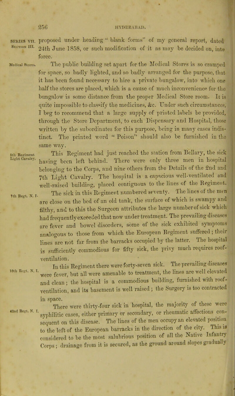 llYmil'.AI5Ai). SERIKS VII. Skction III. Medical Stores. 6tli Rcffiraent Light Cavalrr. Ith Regt. N. I 10th Rogt. N. 42nd Hcgt, N. 2r>() proposed under heading “ blank forms” of my general report, dated 24th June 1858, or such modification of it as may be decided on, into force. The public building set apart for the ^fcdlcal Stores is so cramped for space, so badly lighted, and so badly arranged for the purpose, that it has been found necessary to hire a private bungalow, into which one half the stores are placed, which is a cause of much inconvenience for the bungalow is some distance from the proper Medical Store room. It is quite impossible to classify the medicines, &c. Under such circumstances, I beg to recommend that a large supply of printed labels be provided, through the Store Department, to each Dispensary and Hospital, those written by the subordinates for this purpose, being in many cases indis- tinct. The printed word “ Poison” should also be furnished in the same way. This Eegiment had just reached the station from Bellary, the sick having been left behind. There wore only three men in hospital belonging to the Corps, and nine others from tbe Details of the 2nd and 7th Light Cavalry. The hospital is a capacious well-ventilated and well-raised building, placed contiguous to the lines of the Regiment. The sick in this Regiment numbered seventy. The lines ot the men are close on the bed of an old tank, the surface of which is swampy and filthy, and to this the Surgeon attributes the large number of sick which had frequently exceeded that now under treatment. The prevailing diseases are fever and bowel disorders, some of the sick exhibited symptoms analogous to those from which the European Regiment suffered ; their lines are not fur from the barracks occupied by the latter. The hospital is sufficiently commodious for fifty sick, the privy much requires roof- ventilation. In this Regiment there were forty-seven sick. The prevailing diseases ’ were fever, but all were amenable to treatment, the lines are well elevated and clean; the hospital is a commodious building, furnished with roof- ventilation, and its basement is well raised ; the Surgery is too contracted in space. There were thirty-four sick in hospital, the majority of these were '■ syphilitic cases, either primary or secondary, or rheumatic affections con- sequent on this disease. The lines of the men occupy an elevated posifion to the left of the European barracks in the direction of the city. This is considered to be the most salubrious position of all the Native Infantry Corps; drainage from it is secured, as the ground around slopes gradually
