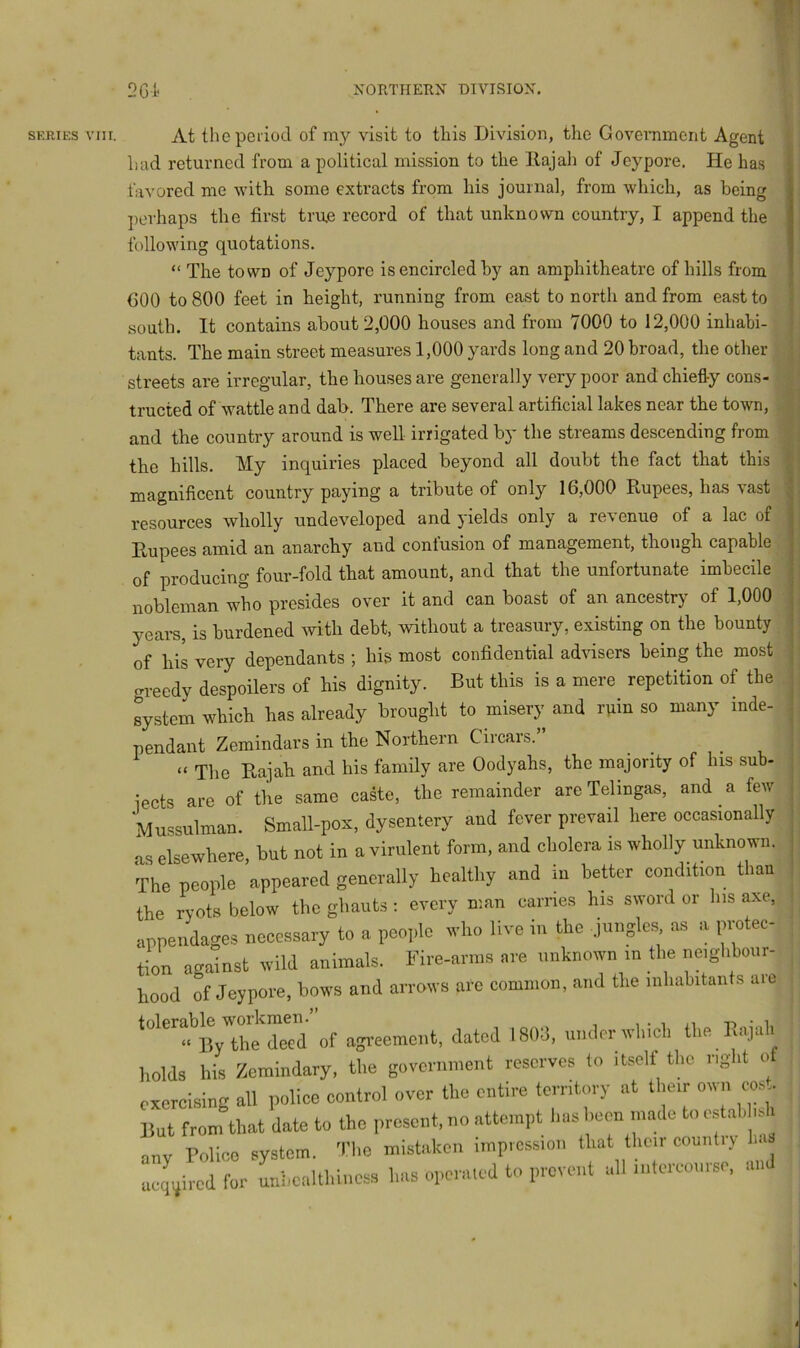 SERIHS VIII. At thepeiiocl of my visit to this Division, the Government Agent had returned from a political mission to the llajah of Jeypore. He has favored me with some extracts from his journal, from which, as being perhaps the first tru.e record of that unknown country, I append the following quotations. “ The town of Jeypore is encircled by an amphitheatre of hills from COO to 800 feet in height, running from east to north and from east to south. It contains about 2,000 houses and from 7000 to 12,000 inhabi- tants. The main street measures 1,000 yards long and 20 broad, the other streets are irregular, the houses are generally very poor and chiefly cons- tructed of wattle and dab. There are several artificial lakes near the town, and the country around is well irrigated by the streams descending from the hills. My inquiries placed beyond all doubt the fact that this magnificent country paying a tribute of only 16,000 Rupees, has vast resources wholly undeveloped and yields only a revenue of a lac of Rupees amid an anarchy and confusion of management, though capable of producing four-fold that amount, and that the unfortunate imbecile nobleman who presides over it and can boast of an ancestry of 1,000 years, is burdened with. debt, without a treasury, existing on the bounty of his very dependants ; his most confidential advisers being the most greedy despoilers of his dignity. But this is a mere repetition of the system which has already brought to misery and rpin so many inde- pendant Zemindars in the Northern Circars.” “ The Rajah and his family are Oodyahs, the majority of his sub- jects are of the same caste, the remainder are Telingas, and a few Mussulman. Small-pox, dysentery and fever prevail here occasionally as elsewhere, but not in a virulent form, and cholera is wholly unknown. The people appeared generally healthy and in better condition than the r^yots below the ghauts : every man carries his sword or Ins axe, appendages necessary to a people who live in the jungles as a protec- tion against wild animals. Fire-arms are unknown in the neighbour- hood of Jeypore, bows and arrows arc common, and the inhabitants are toler^J? (Iged of agi’eement, dated 1803, under which the Rajah holds his Zemindary, the government reserves to itself the right of exercising all police control over the entire territory at their own cost. But from that date to the present, no attempt has been made to estah is i ucq'^ired for Lhealthiucss has operaied to prevent all intercourse, an