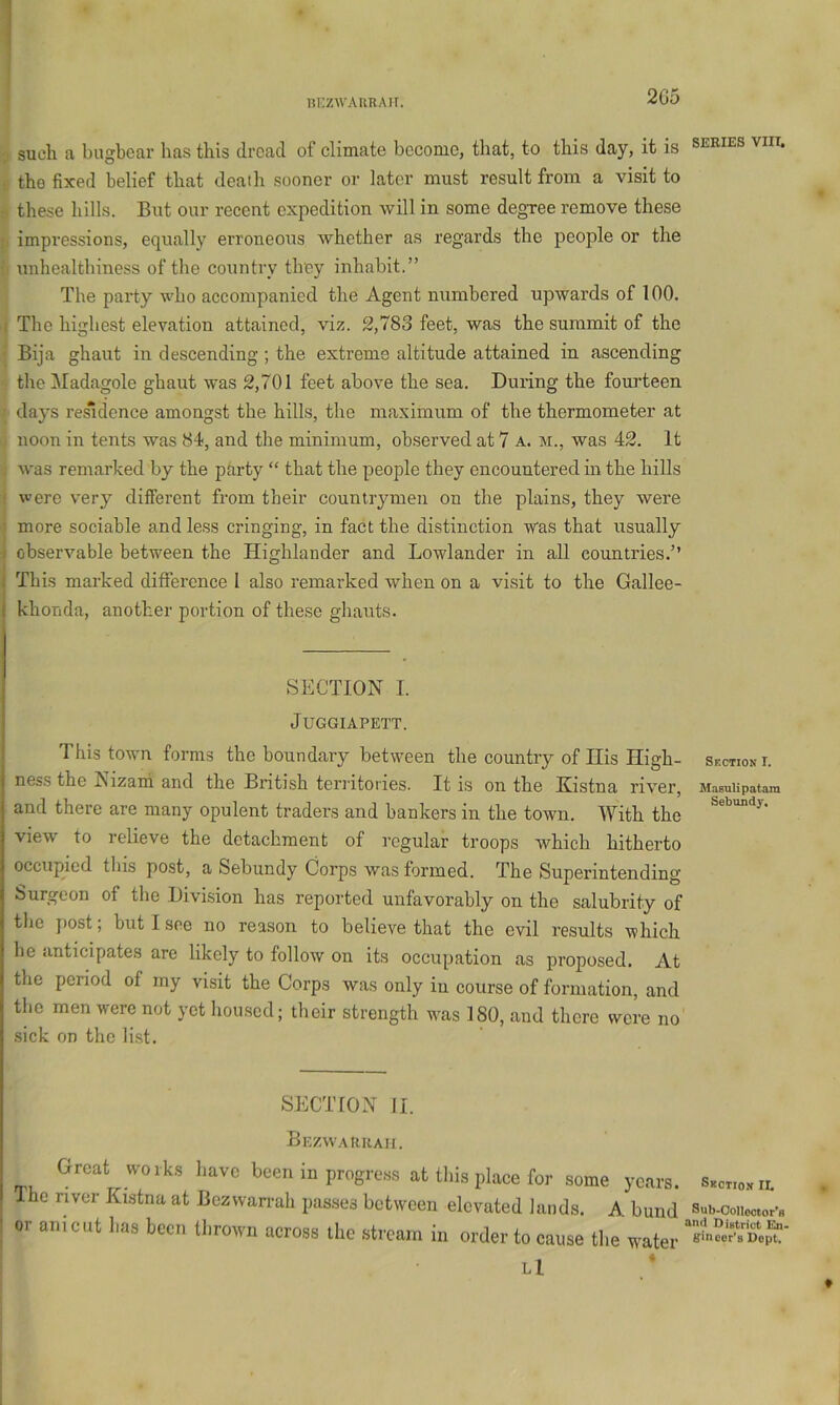 ni’zwAURAir. 2G5 . such a bugbear has this dread of climate become, that, to this day, it is series viii. the fixed belief that death sooner or later must result from a visit to these hills. But our recent expedition will in some degree remove these impressions, equally erroneous whether as regards the people or the unhealthiness of the country they inhabit.” The party who accompanied the Agent numbered upwards of 100. I The highest elevation attained, viz. 2,783 feet, was the summit of the Bija ghaut in descending ; the extreme altitude attained in ascending theMadagole ghaut was 2,701 feet above the sea. During the foui’teen • days residence amongst the hills, the maximum of the thermometer at noon in tents was 84, and the minimum, observed at 7 a. m., was 42. It . was remarked by the party “ that the people they encountered in the hills ! were very different from their countrymen on the plains, they were ? more sociable and less cringing, in fact the distinction was that usually ( observable between the Highlander and Lowlander in all countries.” This marked difference I also remarked when on a visit to the Gallee- khonda, another portion of these gliauts. SECTION I. JUGGIAPETT. This town forms the boundary between the country of His High- section!. ness the ISizani and the British territories. It is on the Kistna river, Masuiipatam and there are many opulent traders and bankers in the town. With the view to relieve the detachment of regular troops which hitherto occupied this post, a Sebundy Corps was formed. The Superintending Surgeon of the Division has reported unfavorably on the salubrity of the post; but I see no reason to believe that the evil results which he anticipates are likely to follow on its occupation as proposed. At the period of my visit the Corps was only in course of formation, and the men were not yet housed; their strength was ISO, and there were no sick on the li.st. SECTION II. Bezwaruam. Great works have been in progress at tliig place for some years. Sectionil Ihc river Kistna at Bezvvarrah passes between elevated lands. A bund Sub-coiicctor-» or anic.it has been thrown across the stream in order to cause the water